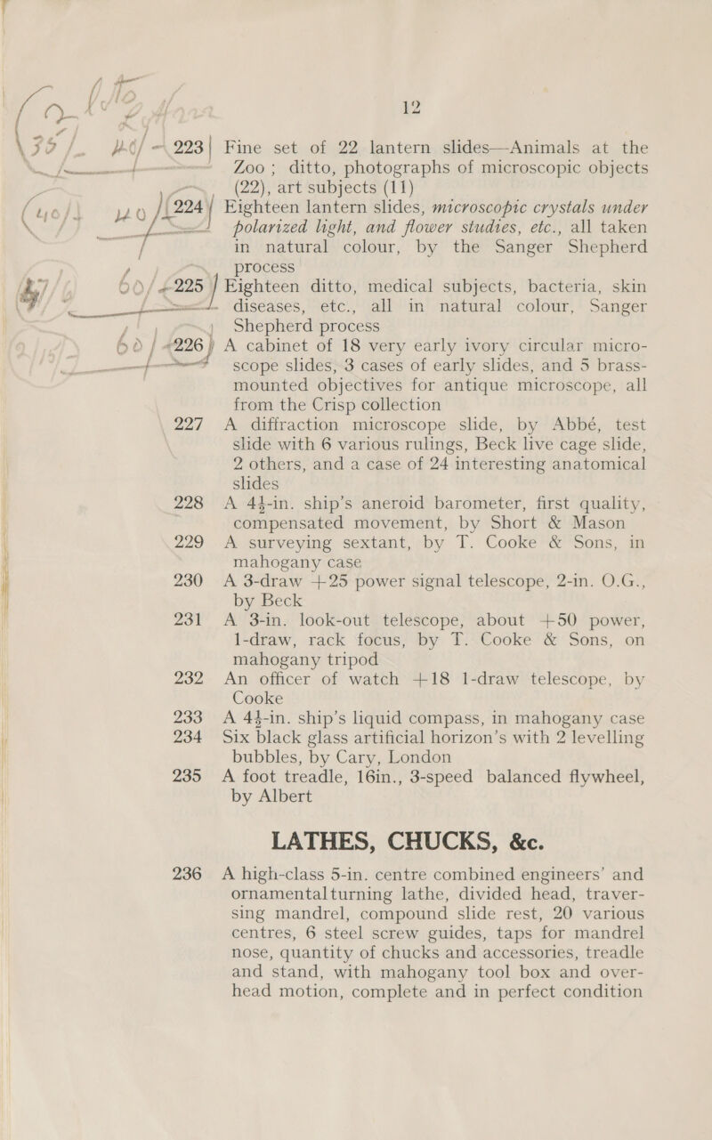 h- ¢/ - 293 | Fine set of 22 lantern slides—-Animals at the yv-~, (22), art subjects (11) 0 )(224 | Fighteen lantern slides, microscopic crystals under [ee polarized light, and flower studies, etc., all taken in natural colour, by the Sanger Shepherd ) | process 6 )/ #225 | Eighteen ditto, medical subjects, bacteria, skin .. “diseases, etc’, all in’ ‘natural ‘ colour, + Sanger Shepherd process ) A cabinet of 18 very early ivory circular micro- a [-——d scope slides, 3 cases of early slides, and 5 brass- | mounted objectives for antique microscope, all from the Crisp collection 227 A, diffraction. microscope.ssiide, -by-Abbe, test slide with 6 various rulings, Beck live cage shde, 2 others, and a case of 24 interesting anatomical slides 228 A 44-in. ship’s aneroid barometer, first quality, compensated movement, by Short &amp; Mason 229 A surveying sextant,'¢by |. Cooke *&amp;Sons, im mahogany case 230 A 3-draw +25 power signal telescope, 2-in. O.G., by Beck 231 <A. 3-in. look-out telescope, about +50 power, 1-draw, rack focus, by T. Cooke &amp; Sons, on mahogany tripod 232 An officer of watch +18 1-draw telescope, by Cooke 233 A 44-in. ship’s liquid compass, in mahogany case 234 Six black glass artificial horizon’s with 2 levelling bubbles, by Cary, London 235 A foot treadle, 16in., 3-speed balanced flywheel, by Albert LATHES, CHUCKS, &amp;c. 236 A high-class 5-in. centre combined engineers’ and ornamentalturning lathe, divided head, traver- sing mandrel, compound slide rest, 20 various centres, 6 steel screw guides, taps for mandrel nose, quantity of chucks and accessories, treadle and stand, with mahogany tool box and over- head motion, complete and in perfect condition eee