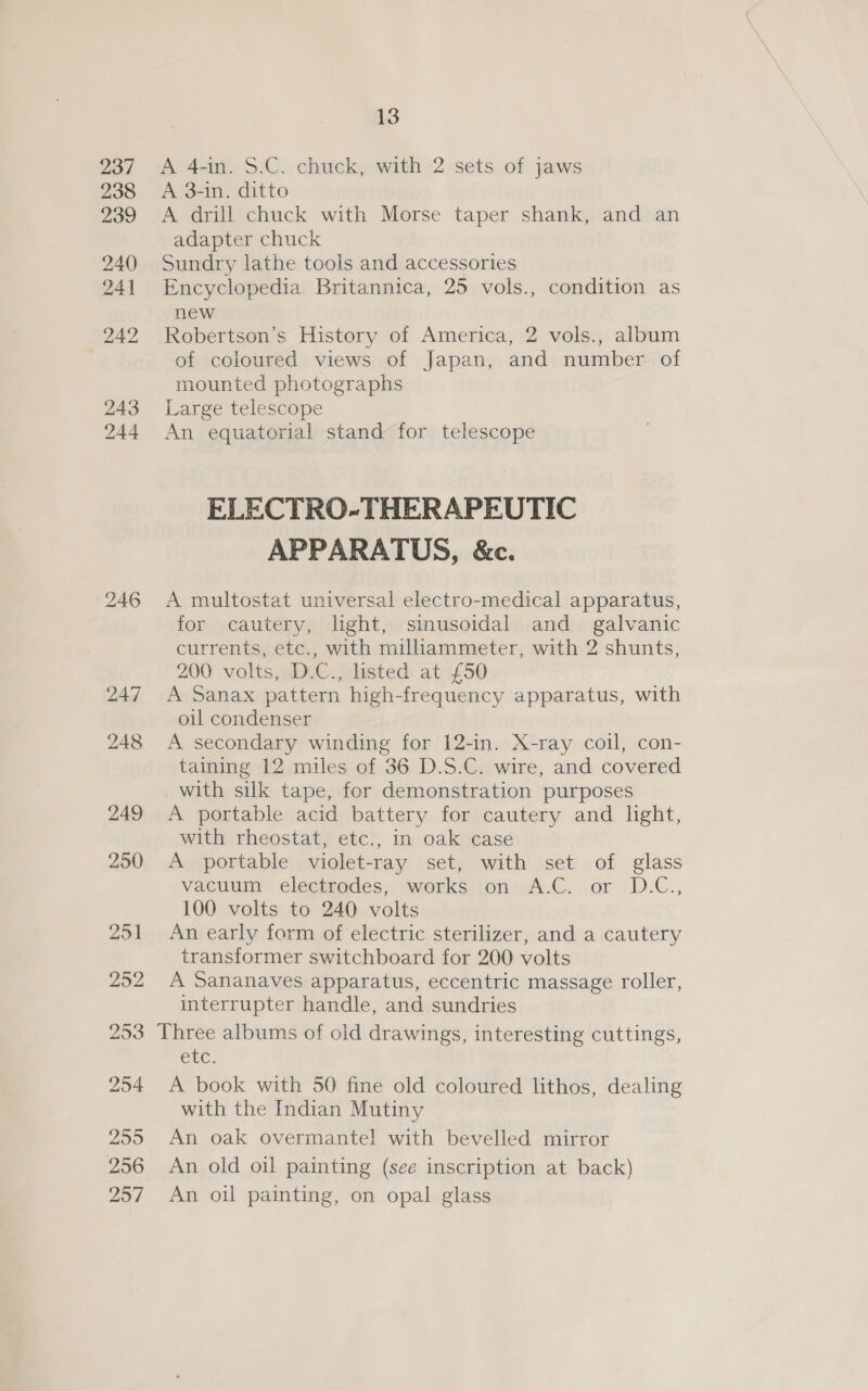 237 238 239 240) 241 242 243 244 246 247 13 A 4-in. S.C. chuck, with 2 sets of jaws A 3-in. ditto A drill chuck with Morse taper shank, and an adapter chuck Sundry lathe tools and accessories Encyclopedia Britannica, 25 vols., condition as new Robertson’s History of America, 2 vols., album of coloured views of Japan, and number of mounted photographs Large telescope An equatorial stand for telescope ELECTRO-THERAPEUTIC APPARATUS, &amp;c. A multostat universal electro-medical apparatus, for cautery, light, sinusoidal and _ galvanic currents, etc., with milliammeter, with 2 shunts, 200 volts, D.C., listed at £50 A Sanax pattern high-frequency apparatus, with oil condenser A secondary winding for 12-in. X-ray coil, con- taining 12 miles of 36 D.S.C. wire, and covered with silk tape, for demonstration purposes A portable acid battery for cautery and light, with rheostat, etc., in oak case A portable violet-ray set, with set of glass vacuum electrodes, .works jon~ A.C. or D.C., 100 volts to 240 volts An early form of electric sterilizer, and a cautery transformer switchboard for 200 volts A Sananaves apparatus, eccentric massage roller, interrupter handle, and sundries etc. A book with 50 fine old coloured lithos, dealing with the Indian Mutiny An oak overmantel with bevelled mirror An old oil painting (see inscription at back) An oil painting, on opal glass