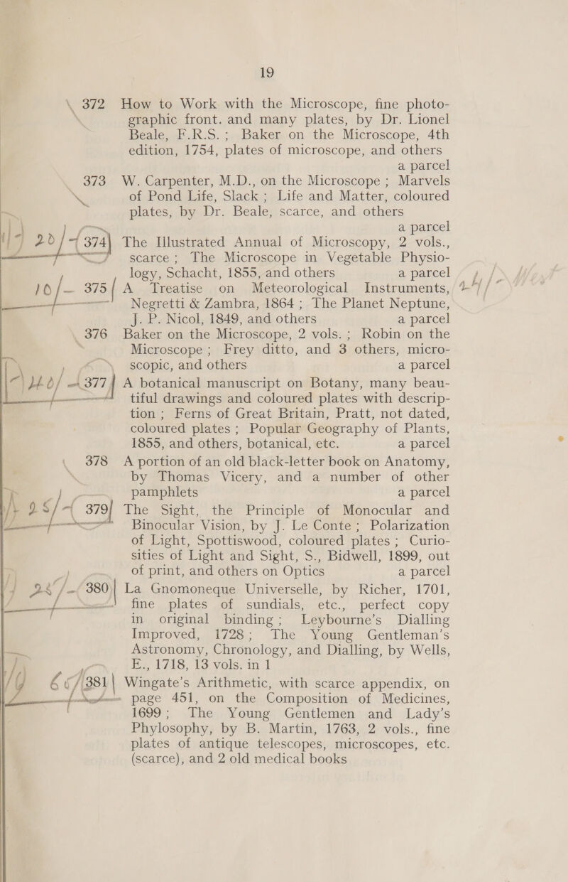 \ 372 How to Work with the Microscope, fine photo- ; graphic front. and many plates, by Dr. Lionel Beale, F.R.S.; Baker on the Microscope, 4th edition, 1754, plates of microscope, and others a parcel 373 W. Carpenter, M.D., on the Microscope ; Marvels \ of Pond Life, Slack ; Life and Matter, coloured plates, by Dr. Beale, scarce, and others a parcel | (374\ The Illustrated Annual of Microscopy, 2 vols., 7—“# scarce; The Microscope in Vegetable Physio- logy, Schacht, 1855, and others a parcel :- 375 |   A Treatise on Meteorological Instruments, Negretti &amp; Zambra, 1864 ; The Planet Neptune, J. P. Nicol, 1849, and others a parcel 376 Baker on the Microscope, 2 vols. ; Robin on the Microscope ; Frey ditto, and 3 others, micro- ( Ri) scopic, and others a parcel f je. o/ ant 377 | A botanical manuscript on Botany, many beau- {4 tiful drawings and coloured plates with descrip- | tion ; Ferns of Great Britain, Pratt, not dated, coloured plates ; Popular Geography of Plants, 1855, and others, botanical, etc. a parcel 378 <A portion of an old black-letter book on Anatomy, by Thomas Vicery, and a number of other rj seh pamphlets a parcel i+ 2S -| 379] The Sight, the Principle of Monocular and pn «= Binocular Vision, by J. Le Conte ; Polarization of Light, Spottiswood, coloured plates ; Curio- sities of Light and Sight, S., Bidwell, 1899, out of print, and others on Optics a parcel as / 380 | La Gnomoneque Universelle, by Richer, 1701, a. fine plates of sundials, etc., perfect copy in original binding; Leybourne’s Dialling Improved, 1728; The Young Gentleman’s Astronomy, Chronology, and Dialling, by Wells, 1} Es L7A8, Vs vols; in 1 / y Ee ( / 381 | Wingate’s Arithmetic, with scarce appendix, on fers page 451, on the Composition of Medicines, 1699 ;, The Young Gentlemen, and Lady’s Phylosophy, by B. Martin, 1763, 2 vols., fine plates of antique telescopes, microscopes, etc. (scarce), and 2 old medical books  