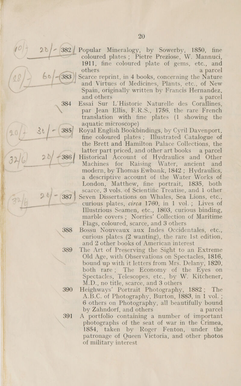 (¢ 2v/- 382 | Popular Mineralogy, by Sowerby, 1850, fine nfm coloured plates; Pietre Preziose, W. Mannuci, ONT) nve coloured plate of gems, etc., and p eat others a parcel bo| j- {383 ) Scarce reprint, in 4 books, concerning the Nature | - a” fF and Virtues of Medicines, Plants, etc., of New Se Spain, originally written by Francis Hernandez, | and others a parcel | , 384 Essai Sur L’Historie Naturelle des Corallines, \ par Jean Ellis, F.R-S.)1756, the rare French translation with fine plates (1 showing the | aquatic microscope) 1) eas | - | 385/ Royal English Bookbindings, by Cyril Davenport, a a , fine coloured plates; Illustrated Catalogue of the Brett and Hamilton Palace Collections, the latter part priced, and other art books a parcel pas Yt { 386 Historical Account of Hydraulics and Other een Machines for Raising Water, ancient and modern, by Thomas Ewbank, 1842 ; Hydraulics, a descriptive account of the Water Works of London, Matthew, fine portrait, 1835, both scarce, 3 vols. of Scientific Treatise, and 1 other 2 O/ 3871 Seven Dissertations on Whales, Sea Lions, etc., ae SS curious plates, civca 1760, in 1 vol.; Lives of Illustrious Seamen, etc., 1803, curious binding, marble covers ; Norries’ Collection of Maritime Flags, coloured, scarce, and 3 others 388 Bossu Nouveaux aux Indes Occidentales, etc., i, curious plates (2 wanting), the rare Ist edition, i) and 2 other books of American interest Hy 389 The Art of Preserving the Sight to an Extreme iH | Old Age, with Observations on Spectacles, 1816, Hi ‘ bound up with it letters from Mrs. Delany, 1820, I both rare; The Economy of the Eyes on Spectacles, Telescopes, etc., by W. Kitchener, M.D., no title, scarce, and 3 others 390 Heighways’ Portrait Photography, 1882; The | A.B.C. of Photography, Burton, 1883, in 1 vol. ; 6 others on Photography, all beautifully bound . by Zahndorf, and others a parcel . 391 &lt;A portfolio containing a number of important photographs of the seat of war in the Crimea, 1854, taken by Roger Fenton, under the patronage of Queen Victoria, and other photos of military interest 