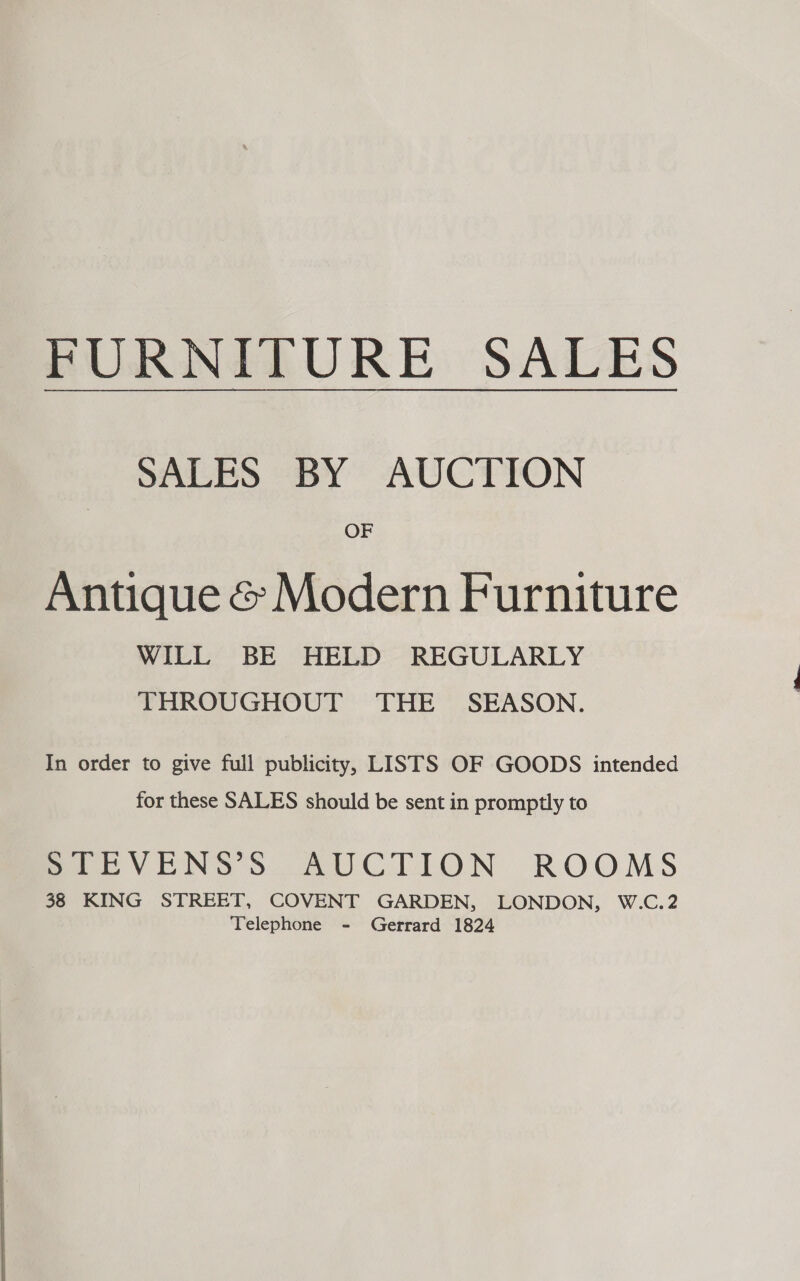    FURNITURE SALES SALES BY AUCTION OF Antique &amp; Modern Furniture WILL BE HELD REGULARLY THROUGHOUT THE SEASON. In order to give full publicity, LISTS OF GOODS intended for these SALES should be sent in promptly to Poa BVENS 3S: AUCTION ROOMS 38 KING STREET, COVENT GARDEN, LONDON, W.C.2 Telephone - Gerrard 1824