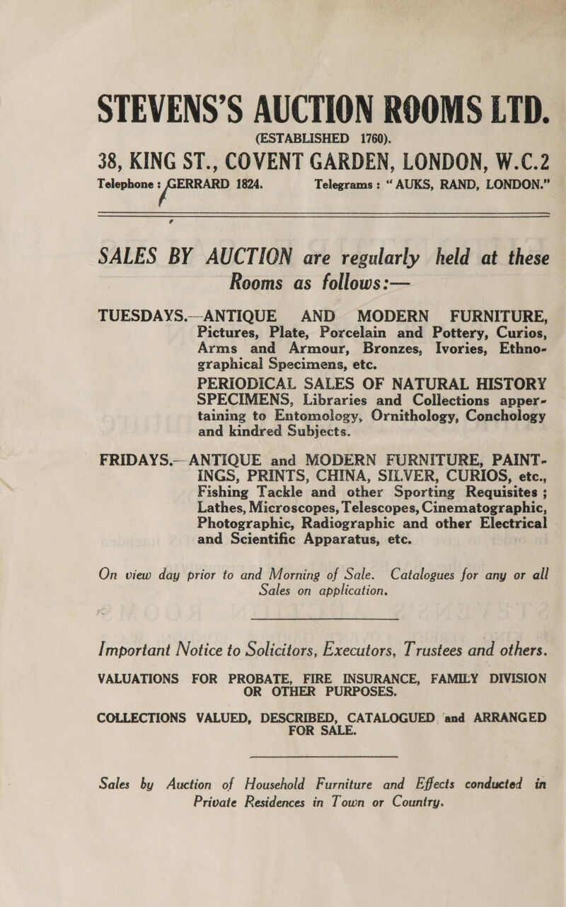 (ESTABLISHED 1760). 38, KING ST., COVENT GARDEN, LONDON, W.C.2 Telephone ye 1824. Telegrams : “ AUKS, RAND, LONDON.” ¢ SALES BY AUCTION are regularly held at these Rooms as follows:— TUESDAYS.—ANTIQUE AND MODERN FURNITURE, Pictures, Plate, Porcelain and Pottery, Curios, Arms and Armour, Bronzes, Ivories, Ethno- graphical Specimens, etc. PERIODICAL SALES OF NATURAL HISTORY SPECIMENS, Libraries and Collections apper- taining to Entomology, Ornithology, Conchology and kindred Subjects. FRIDAYS.— ANTIQUE and MODERN FURNITURE, PAINT- INGS, PRINTS, CHINA, SILVER, CURIOS, etc., Fishing Tackle and other Sporting Requisites ; Lathes, Microscopes, T elescopes, Cinematographic, Photographic, Radiographic and other Electrical and Scientific Apparatus, etc. On view day prior to and Morning of Sale. Catalogues for any or all Sales on application. Important Notice to Solicitors, Executors, Trustees and others. VALUATIONS FOR PROBATE, FIRE INSURANCE, FAMILY DIVISION OR OTHER PURPOSES. COLLECTIONS VALUED, DESCRIBED, CATALOGUED ‘and ARRANGED FOR SALE. Sales by Auction of Household Furniture and Effects conducted in Private Residences in Town or Country.