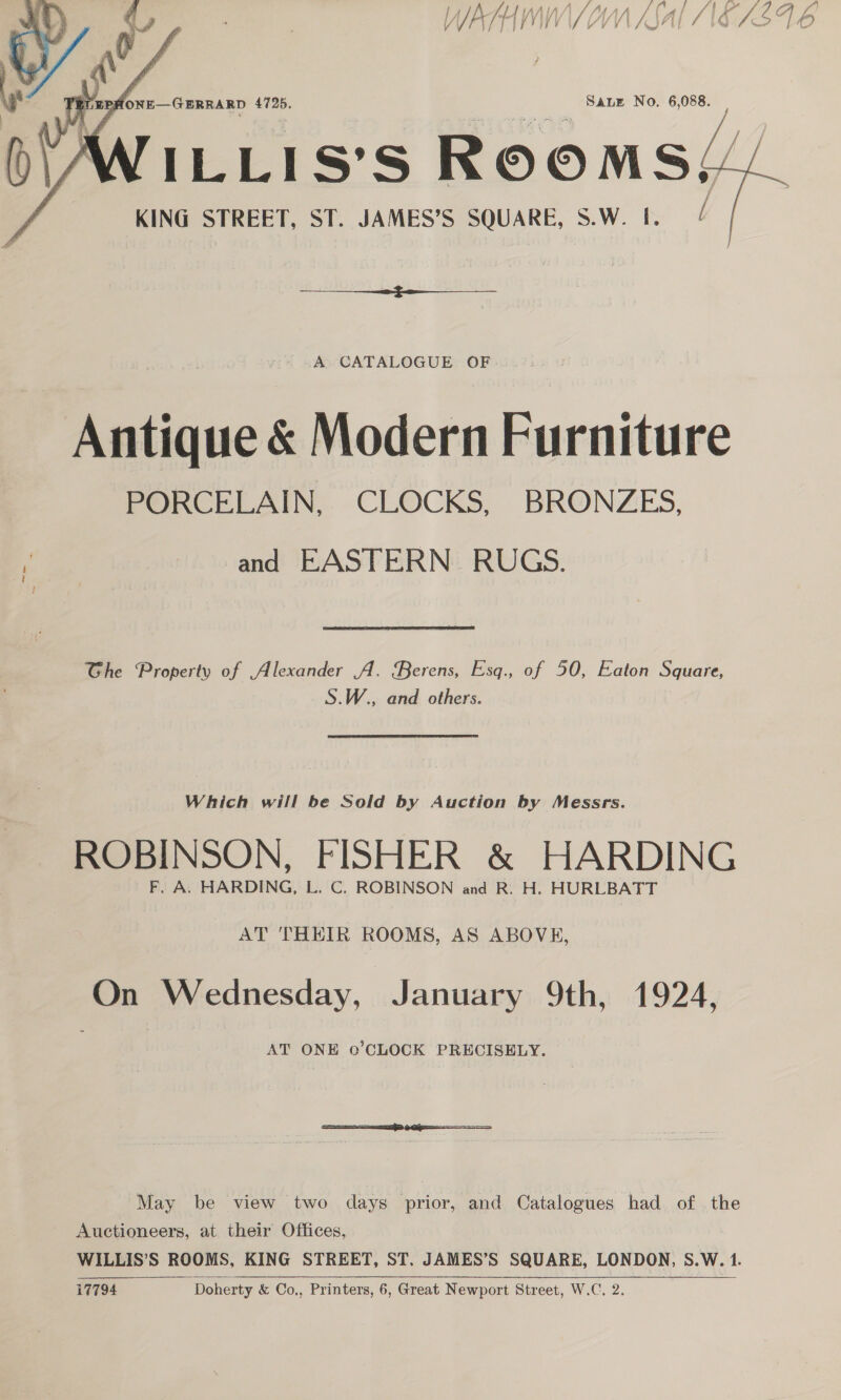 nih lll SALE No. 6,088.  KING STREET, ST. JAMES’S ; SQUARE, S SW. P:   A CATALOGUE OF Antique &amp; Modern Furniture PORCELAIN, CLOCKS, BRONZES, ae and EASTERN. RUGS. Ghe Property of Alexander A. Berens, Esq., of 50, Eaton Square, S.W., and others. Which will be Sold by Auction by Messrs. ROBINSON, FISHER &amp; HARDING F. A. HARDING, L. C. ROBINSON and R. H. HURLBATT AT THEIR ROOMS, AS ABOVE, ‘On Wednesday, January 9th, 1924, AT ONE 0’CLOCK PRECISELY. May be view two days prior, and Catalogues had of the Auctioneers, at their Offices, WILLIS’S ROOMS, KING STREET, ST. JAMES’S SQUARE, LONDON, S.W. 1. i7794 ~—~—*Doherty &amp; Co,, Printers, 6, Great Newport Street, W.C.2.™” 