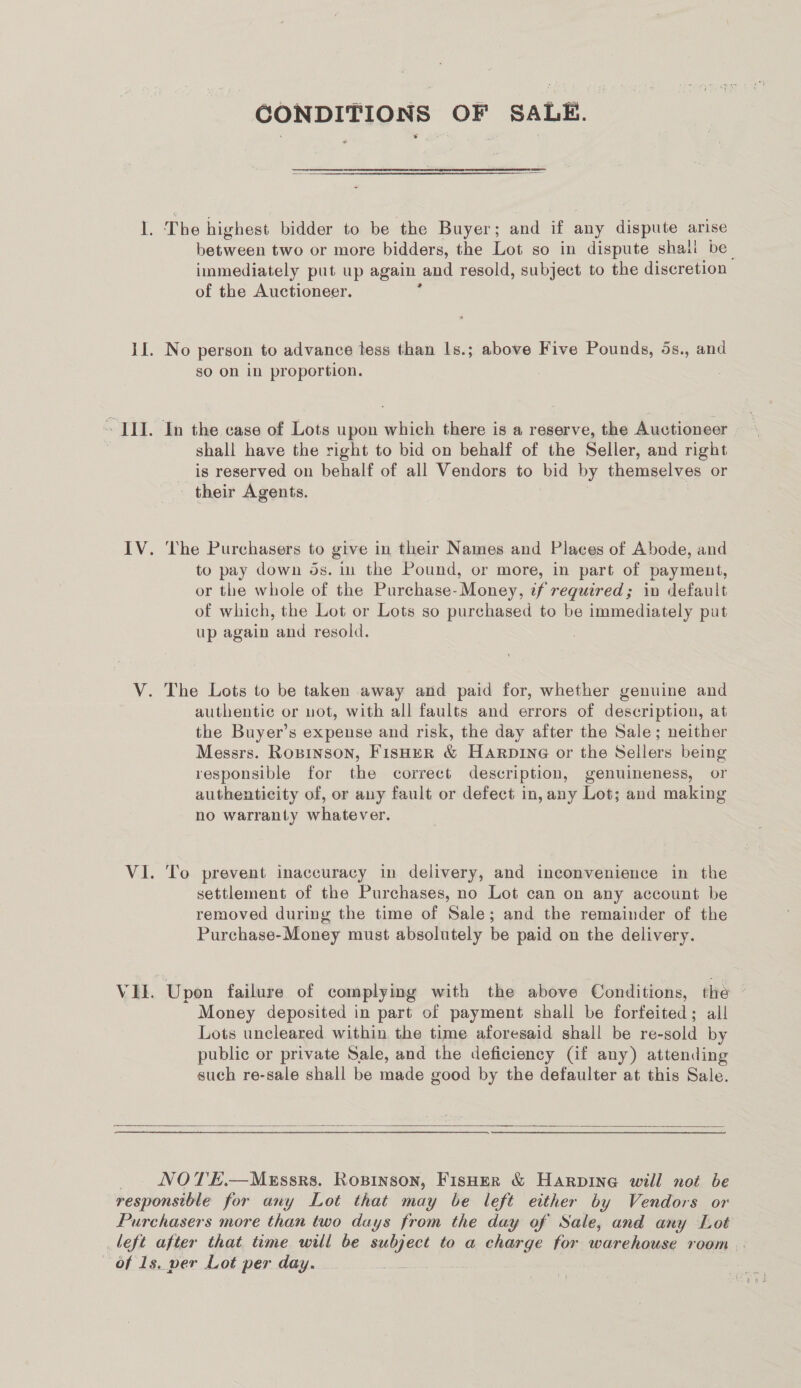 CONDITIONS OF SALE. The highest bidder to be the Buyer; and if any dispute arise between two or more bidders, the Lot so in dispute shall be immediately put up again and resold, subject to the discretion of the Auctioneer. No person to advance tess than ls.; above Five Pounds, 5s., and so on in proportion. shall have the right to bid on behalf of the Seller, and right is reserved on behalf of all Vendors to bid by themselves or their Agents. The Purchasers to give in their Names and Places of Abode, and to pay down ds. in the Pound, or more, in part of payment, or the whole of the Purchase- Money, if required; in default of which, the Lot or Lots so purchased to be immediately put up again and resold. The Lots to be taken away and paid for, whether genuine and authentic or not, with all faults and errors of description, at the Buyer’s expense and risk, the day after the Sale; neither Messrs. Ropinson, FisHeER &amp; HaArpiné or the Sellers being responsible for the correct description, genuineness, or authenticity of, or any fault or defect in, any Lot; and making no warranty whatever. To prevent inaccuracy in delivery, and inconvenience in the settlement of the Purchases, no Lot can on any account be removed during the time of Sale; and the remainder of the Purchase-Money must absolutely be paid on the delivery. Upon failure of complying with the above Conditions, the ~ Money deposited in part of payment shall be forfeited; all Lots uncleared within, the time aforesaid shall be re-sold by public or private Sale, and the deficiency (if any) attending such re-sale shall be made good by the defaulter at this Sale.   