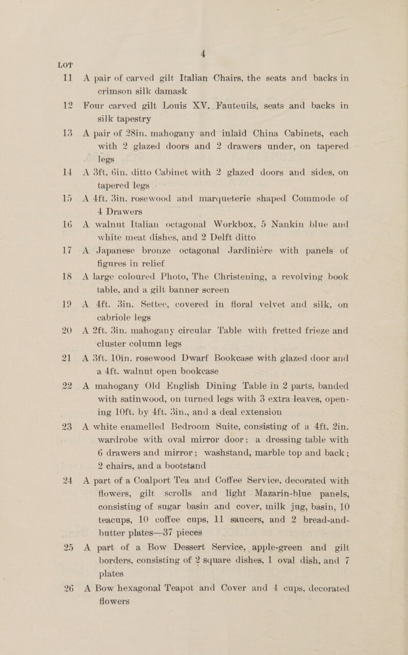 Lor 20) vo ar 4 A pair of carved gilt Italian Chairs, the seats and backs in crimson silk damask Four carved gilt Louis XV. Fauteuils, seats and backs in silk tapestry A pair of 28in. mahogany and inlaid China Cabinets, each with 2 glazed doors and 2 drawers under, on tapered ~ legs fe A 3ft. bin. ditto Cabinet with 2 glazed doors and sides, on tapered legs - ag | A 4ft. 3in. rosewood and marqueterie shaped Commode of 4 Drawers oe e A walnut Italian octagonal Workbox, 5 Nankin blue and white meat dishes, and 2 Delft ditto A Japanese bronze octagonal Jardinicre with panels of figures in relief A large coloured Photo, The Christening, a revolving book ‘table, and a gilt banner screen A 4ft. 3in. Settee, covered in floral velvet and silk, on cabriole legs A 2ft. 3in. mahogany circular Table with fretted frieze and cluster column legs A 3ft. 10in. rosewood Dwarf Bookease with glazed door and a 4ft. walnut open bookcase A mahogany Old English Dining Table in 2 parts, banded with satinwood, on turned legs with 3 extra leaves, open- ing 10ft. by 4ft. din., and a deal extension A white enamelled Bedroom Suite, consisting of a 4ft. 2in. wardrobe with oval mirror door; a dressing table with 6 drawers and mirror; washstand, marble top and back; 2 chairs, and a bootstand A part of a Coalport Tea and Coffee Service, decorated with flowers, gilt scrolls and light -Mazarin-blue panels, consisting of sugar basin and cover, milk jug, basin, 10 teacups, 10 coffee cups, 11 saucers, and 2. bread-and- butter plates—37 pieces | A part of a Bow Dessert Service, apple-green and _ gilt borders, consisting of 2 square dishes, | oval dish, and 7 plates A Bow hexagonal Teapot and Cover and 4 cups, decorated flowers |