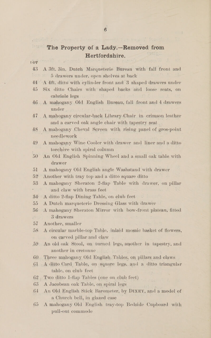 ‘The Property of a Lady. Removed from ceaielns Samet A 3ft. gin. Dutch Marqueterie Bureau with fall front and 5 drawers under, open shelves at back Six ditto Chairs with signe backs and loose seats, on cabriole legs under a nein circular-hack Lair: Chair. in crimson leather and a carved oak angle chair with tapestry seat needlework | A mahogany Wine Cooler with drawer and liner and a ditto torchere with spiral column An Old English Spinning Wheel and a small oak table with drawer A mahogany Old English angle Washstand with drawer A mahogany Sheraton 2-flap Table with drawer, on pillar and claw with brass feet ; A Dutch marqueterie Dressing Glass with drawer ‘A mahogany Sheraton Mirror with bow-front plateau, fitted 3 drawers Another, smaller A circular marble-top Table, inlaid mosaic basket of flowers, on carved pillar and claw . An old oak Stool, on turned legs, another in tapestry, and another in cretonne. -.- table, on club feet A Jacobean oak Table, on spiral legs An Old English Stick Bar ometer, by DIXEY, and a model of a Church bell, in glazed case A mahogany Old English tray-top Bedside Cupboard with pull-out commode