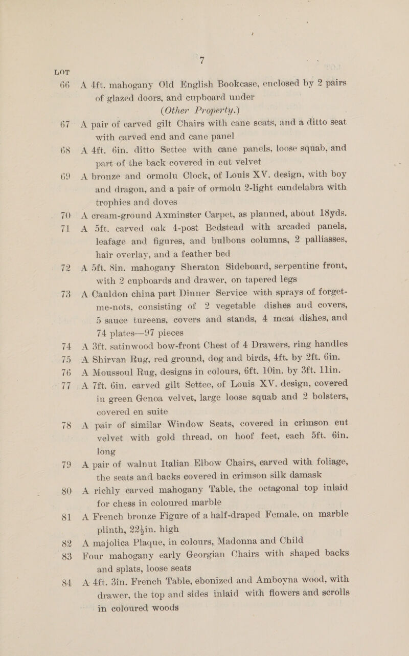82 84 7 A 4ft. mahogany Old English Bookcase, enclosed by 2 pairs of glazed doors, and cupboard under (Other Property.) with carved end and cane panel A 4ft. 6in. ditto Settee with cane panels, loose squab, and part of the back covered in cut velvet A bronze and ormolu Clock, of Louis XV. design, with boy and dragon, and a pair of ormolu 2-light candelabra with trophies and doves A cream-ground Axminster Carpet, as planned, about 1Syds. A 5ft. carved oak 4-post Bedstead with arcaded panels, leafage and figures, and bulbous columns, 2 palliasses, hair overlay, and a feather bed A 5ft. 8in. mahogany Sheraton Sideboard, serpentine front, with 2 cupboards and drawer, on tapered legs A Cauldon china part Dinner Service with sprays of forget- me-nots, consisting of 2 vegetable dishes aud covers, 5 sauce tureens, covers and stands, 4 meat dishes, and 74 plates—97 pieces A 3ft. satinwood bow-front Chest of 4 Drawers, ring handles A Shirvan Rug, red ground, dog and birds, 4ft. by 2ft. Gin. A Moussoul Rug, designs in colours, 6ft. 10in. by 3ft. Lin. in green Genoa velvet, large loose papers and 2 bolsters, covered en suite A pair of similar Window Seats, covered in crimson cut velvet with gold thread, on hoof feet, each oft. 6in. long A pair of walnut Italian Elbow Chairs, carved with foliage, the seats and backs covered in crimson silk damask A richly carved mahogany Table, the octagonal top inlaid for chess in coloured marble A French bronze Figure of a half- draped Remalo, on marble plinth, 224in. high A majolica Plaque, in colours, Madonna and Child Four mahogany early Georgian Chairs with shaped backs and splats, loose seats A. 4ft. 3in. French Table, ebonized and Amboyna wood, with drawer, the top and sides inlaid with flowers and scrolls in coloured woods