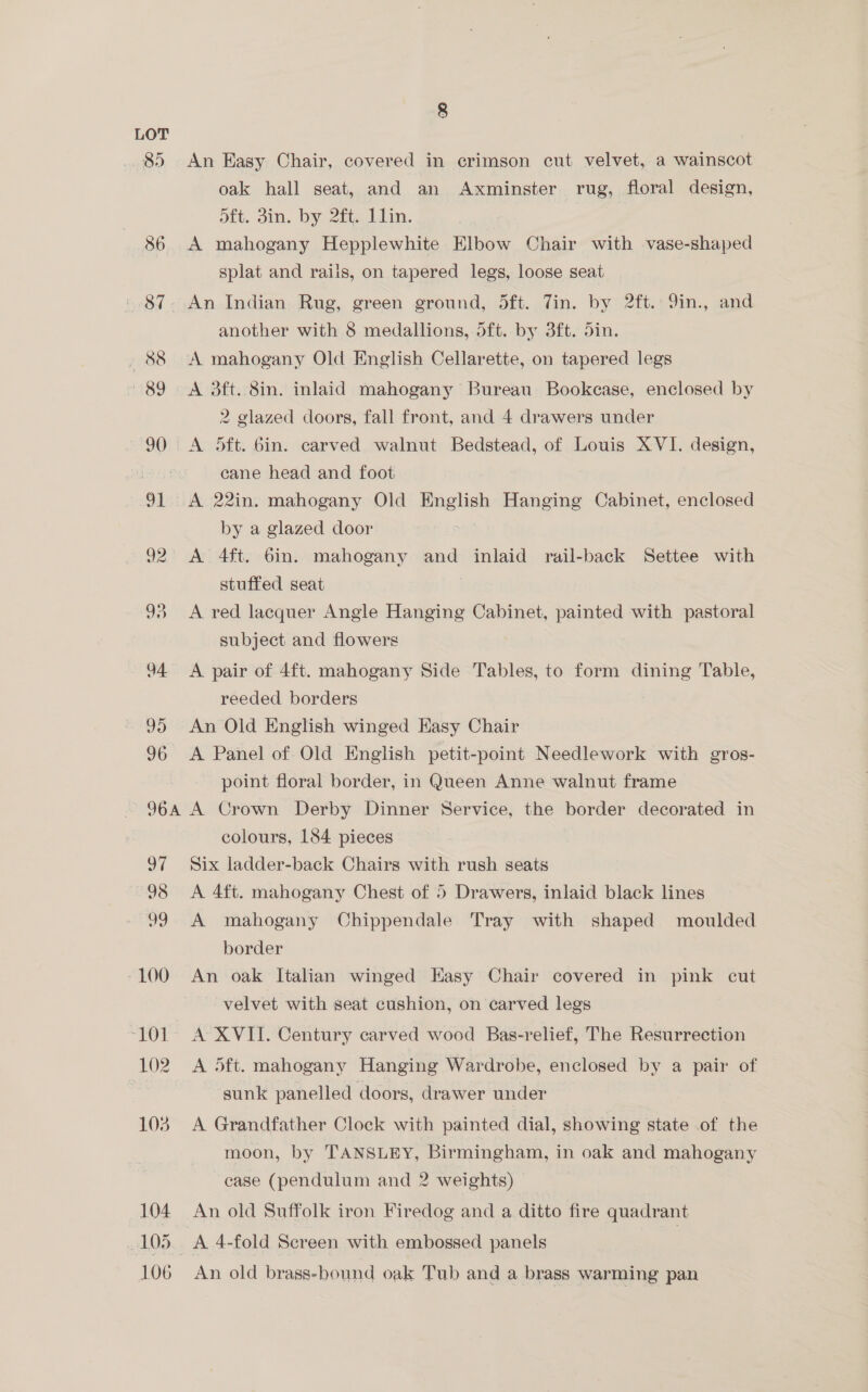 85 86 bl , 88 89 90 aL 92 93 04 99 96 96A 97 98 99 100 “101. 102 103 104 106 8 An Easy Chair, covered in crimson cut velvet, a wainscot oak hall seat, and an Axminster rug, floral design, pit. din. by Zits din. : A mahogany Hepplewhite Elbow Chair with vase-shaped splat and rails, on tapered legs, loose seat | An Indian Rug, green ground, dft. Tin. by 2ft. 9in., and another with 8 medallions, 5ft. by 3ft. Sin. A mahogany Old English Cellarette, on tapered legs A 3ft. 8in. inlaid mahogany Bureau Bookease, enclosed by 2 glazed doors, fall front, and 4 drawers under A oft. 6in. carved walnut Bedstead, of Louis XVI. design, cane head and foot by a glazed door Oy. A 4ft. 6in. mahogany and inlaid rail-back Settee with stuffed seat | A red lacquer Angle Hanging Cabinet, painted with pastoral subject and flowers A pair of 4ft. mahogany Side Tables, to form dining Table, reeded borders An Old English winged Easy Chair A Panel of Old English petit-point Needlework with gros- point floral border, in Queen Anne walnut frame A Crown Derby Dinner Service, the border decorated in colours, 184 pieces Six ladder-back Chairs with rush seats A 4ft. mahogany Chest of 5 Drawers, inlaid black lines A mahogany Chippendale Tray with shaped moulded border An oak Italian winged Easy Chair covered in pink cut velvet with seat cushion, on carved legs A XVII. Century carved wood Bas-relief, The Resurrection A 5ft. mahogany Hanging Wardrobe, enclosed by a pair of sunk panelled doors, drawer under A Grandfather Clock with painted dial, showing state of the moon, by TANSLEY, Birmingham, in oak and mahogany case (pendulum and 2 weights) An old Suffolk iron Firedog and a ditto fire quadrant A 4-fold Screen with embossed panels An old brass-bound oak Tub and a brass warming pan