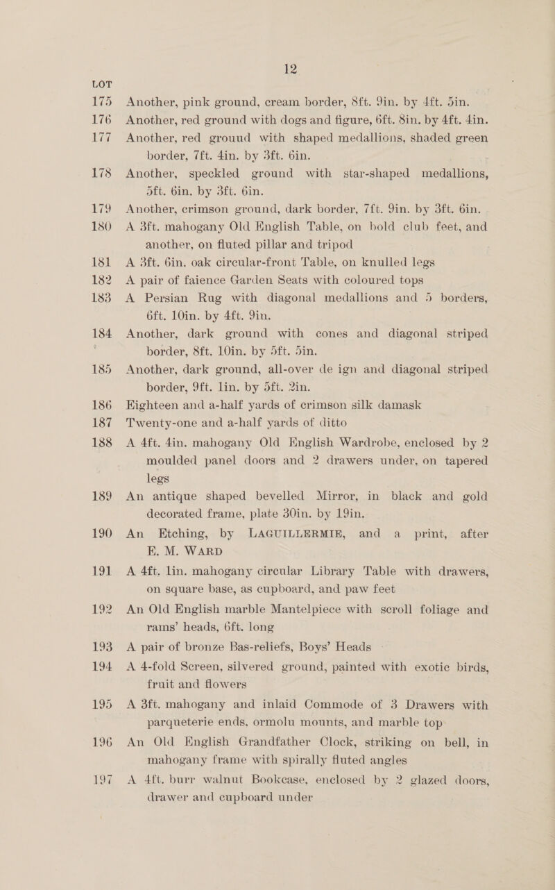 196 197, 12 Another, pink ground, cream border, 8ft. Jin. by 4ft. din. | Another, red ground with dogs and figure, 6ft. Sin. by 4ft. 4in. Another, red grouud with shaped medallions, shaded green border, 7ft. din. by 3ft. bin. | * Another, speckled ground with star-shaped medallions, ott. Gin. by 3ft. bin. Another, crimson ground, dark border, 7ft. Jin. by 3ft. 6in. A 3ft. mahogany Old English Table, on bold club feet, and another, on fluted pillar and tripod A 3ft. Gin. oak circular-front Table, on knulled legs A pair of faience Garden Seats with coloured tops A Persian Rug with diagonal medallions and 5 borders, 6ft. 10in. by 4ft. Yin. | Another, dark ground with cones and diagonal striped border, 8ft. LOin. by 5ft. 5in. Another, dark ground, all-over de ign and diagonal striped border, 9ft. lin. by 5ft. 2in. Kighteen and a-half yards of crimson silk damask Twenty-one and a-half yards of ditto A 4ft. 4in. mahogany Old English Wardrobe, enclosed by 2 moulded panel doors and 2 drawers under, on tapered legs An antique shaped bevelled Mirror, in black and gold decorated frame, plate 30in. by 19in. An Etching, by LAGUILLERMIE, and a _ print, after EK. M. WARD A 4ft. lin. mahogany circular Library Table with drawers, on square base, as cupboard, and paw feet An Old English marble Mantelpiece with scroll foliage and rams’ heads, 6ft. long A pair of bronze Bas-reliefs, Boys’ Heads - A 4-fold Screen, silvered ground, painted with exotic birds, fruit and flowers | A 3ft. mahogany and inlaid Commode of 3 Drawers with parqueterie ends, ormolu mounts, and marble top An Old English Grandfather Clock, striking on bell, in mahogany frame with spirally fluted angles A 4ft. burr walnut Bookcase, enclosed by 2 glazed doors, drawer and cupboard under