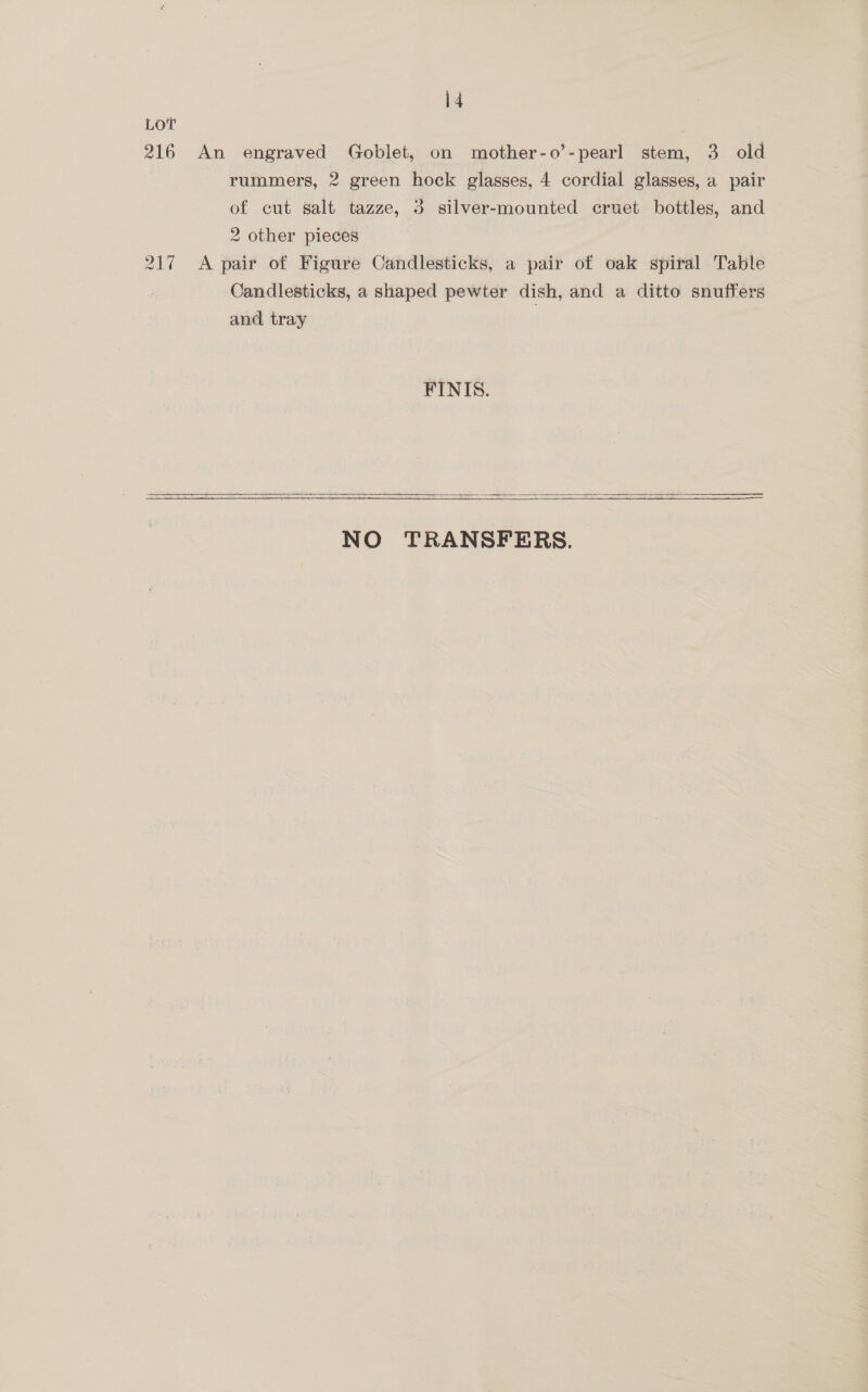 LOT 216 An engraved Goblet, on mother-o’-pearl stem, 3 old rummers, 2 green hock glasses, 4 cordial glasses, a pair of cut salt tazze, 3 silver-mounted cruet bottles, and 2 other pieces 217 A pair of Figure Candlesticks, a pair of oak spiral Table Candlesticks, a shaped pewter dish, and a ditto snuffers and tray FINIS.   NO TRANSFERS.