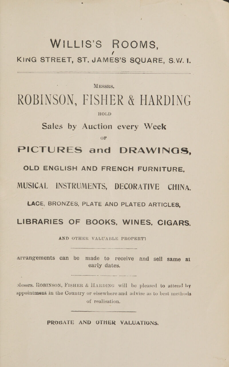 WILLIS’S ROOMS, / KING STREET, ST. JAMES’S SQUARE, S.W.1.   MESSRS. ROBINSON, FISHER &amp; HARDING HOLD Sales by Auction every Week OF PICTU RES and DRAWINGS, OLD ENGLISH AND FRENCH FURNITURE, MUSICAL INSTRUMENTS, DECORATIVE CHINA. LACE, BRONZES, PLATE AND PLATED ARTICLES, LIBRARIES OF BOOKS, WINES, CIGARS. AND OTHER VALUABLE PROPERT) ——_—--- ~~ ee ee coves  arrangements can be made to receive and sell same at early dates. Messrs. ROBINSON, FISHER &amp; HARDING will be pleased to attend by appointment in the Country or elsewhere and advise as to best methods of realisation. PROBATE AND OTHER VALUATIONS.
