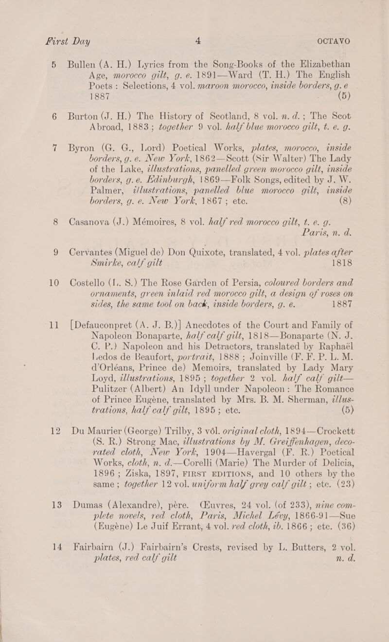 12 13 14 Age, morocco gilt, g. e. 1891—Ward (T. H.) The English Poets : Selections, 4 vol. maroon morocco, inside borders, g. é 1887 NE Burton (J. H.) The History of Scotland, 8 vol. n.d.; The Scot Abroad, 1883; together 9 vol. half blue morocco gilt, t. e. g. Byron (G. G., Lord) Poetical Works, plates, morocco, inside borders, g. e. New York, 1862—Scott (Sir Walter) The Lady of the Lake, 2/lustrations, panelled green morocco gilt, inside borders, g.e. Edinburgh, \869—Folk Songs, edited by J. W. Palmer, z/lustrations, panelled blue morocco gilt, inside borders, g. e. New York, 1867 ; ete. (8) Casanova (J.) Mémoires, 8 vol. half rea morocco gilt, t. @. g. Paris, n. d. Cervantes (Miguel de) Don Quixote, translated, 4 vol. plates after Smirke, calf gilt 1818 ornaments, green inlaid red morocco gilt, a design of roses on sides, the same tool on back, inside borders, g. é. 1887 [Defauconpret (A. J. B.)| Anecdotes of the Court and Family of Napoleon Bonaparte, half calf gilt, 1818—Bonaparte (N. J. C. P.) Napoleon and his Detractors, translated by Raphaél I.edos de Beaufort, portrait, 1888; Joinville (F. F. P. L. M. d’Orléans, Prince de) Memoirs, translated by Lady Mary Loyd, wllustrations, 1895 ; together 2 vol. half calf gilt— Pulitzer (Albert) An Idyll under Napoleon: The Romance of Prince Eugeéne, translated by Mrs. B. M. Sherman, 2//zas- trations, half calf gilt, 1895 ; ete. (5) Du Maurier (George) Trilby, 3 vél. ortginal cloth, 1894—Crockett (S. R.) Strong Mac, ellustrations by M. Greiffenhagen, deco- rated cloth, New York, 1904—Havergal (F. R.) Poetical Works, cloth, n. d.—Corelli (Marie) The Murder of Delicia, 1896 ; Ziska, 1897, FIRST EDITIONS, and 10 others by the same ; together 12 vol. uniform half grey calf gilt ; etc. (23) Dumas (Alexandre), pére. (Huvres, 24 vol. (of 233), néne com- plete novels, red cloth, Paris, Michel Lévy, 1866-91—Sue (Kugéne) Le Juif Errant, 4 vol. ved cloth, 7b. 1866; etc. (36) Fairbairn (J.) Fairbairn’s Crests, revised by L. Butters, 2 vol. plates, red calf gilt n. d.