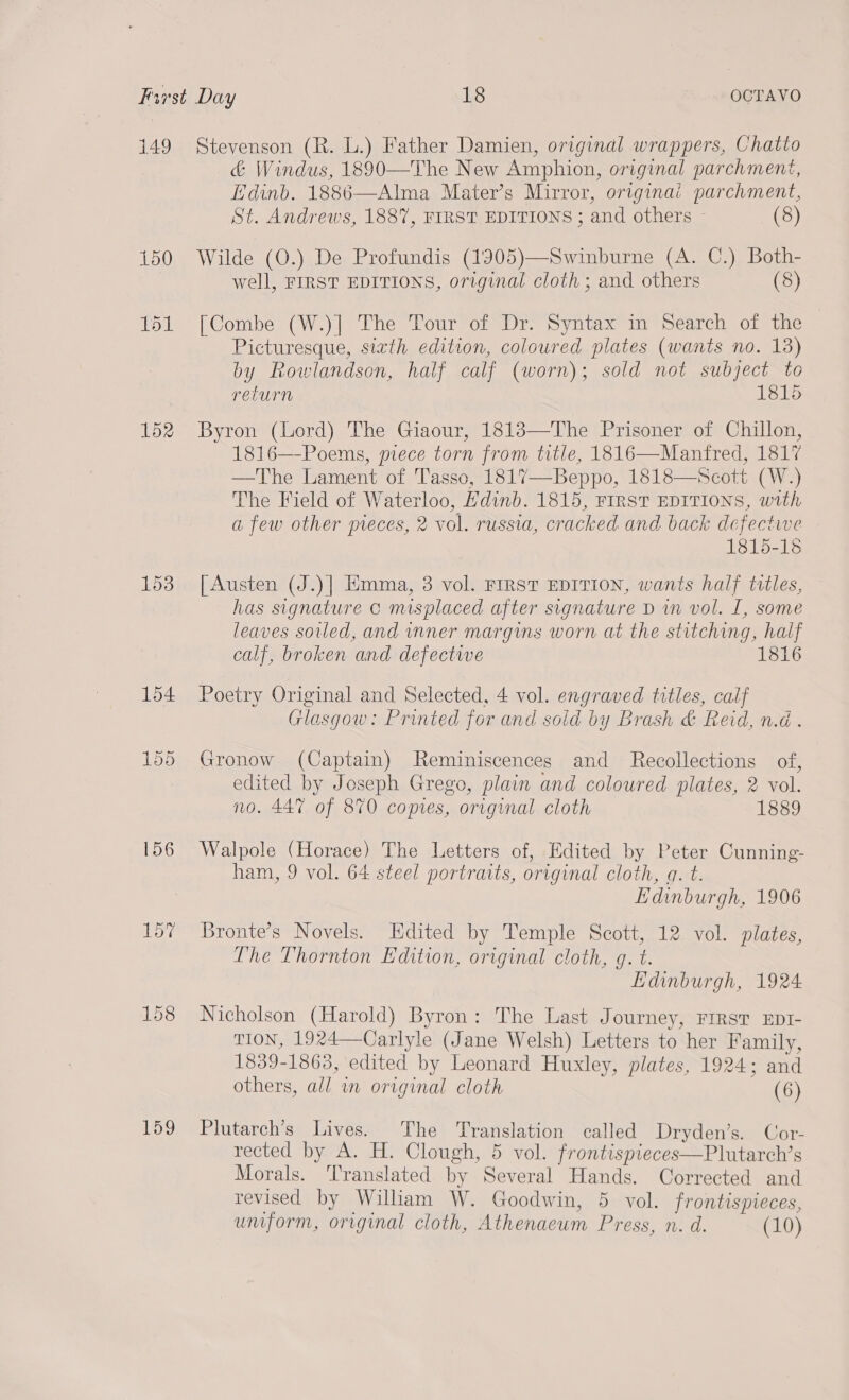 149 152 153 154 156 157 159 Stevenson (R. L.) Father Damien, original wrappers, Chatto &amp; Windus, 1890—The New Amphion, original parchment, Edinb. 1886—Alma Mater’s Mirror, originai parchment,  St. Andrews, 1887, FIRST EDITIONS ; and others - (8) Wilde (O.) De Profundis (1905)—Swinburne (A. C.) Both- well, FIRST EDITIONS, original cloth ; and others (8) [Combe (W.)| The Tour of Dr. Syntax in Search of the Picturesque, sixth edition, coloured plates (wants no. 13) by Rowlandson, half calf (worn); sold not subject to return 1815 Byron (Lord) The Giaour, 18183—The Prisoner of Chillon, 1816—-Poems, piece torn from title, 1816—Manfred, 1817 —The Lament of Tasso, 1817—Beppo, 1818—Scott (W.) The Field of Waterloo, Hdinb. 1815, FIRST EDITIONS, with a few other meces, 2 vol. russia, cracked and back defective 1815-18 [Austen (J.)]| Emma, 3 vol. FIRST EDITION, wants half titles, has signature c misplaced after signature D in vol. I, some leaves soiled, and nner margins worn at the stitching, half calf, broken and defectwe 1816 Poetry Original and Selected, 4 vol. engraved titles, calf Glasgow: Printed for and sold by Brash &amp; Reid, n.d . Gronow (Captain) Reminiscences and Recollections of, edited by Joseph Grego, plain and coloured plates, 2 vol. no. 447 of 870 copies, original cloth 1889 Walpole (Horace) The Letters of, Edited by Peter Cunning- ham, 9 vol. 64 steel portraits, original cloth, a. t. Edinburgh, 1906 Bronte’s Novels. LHdited by Temple Scott, 12 vol. plates, The Thornton Edition, original cloth, g. t. Edinburgh, 1924 Nicholson (Harold) Byron: The Last Journey, First EDI- TION, 1924—Carlyle (Jane Welsh) Letters to her Family, 1839-1863, edited by Leonard Huxley, plates, 1924; and others, all i original cloth (6) Plutarch’s Lives. The Translation called Dryden’s. Cor- rected by A. H. Clough, 5 vol. frontispieces—Plutarch’s Morals. Translated by Several Hands. Corrected and revised by William W. Goodwin, 5 vol. frontispieces, umform, original cloth, Athenacum Press, n. d. (10)