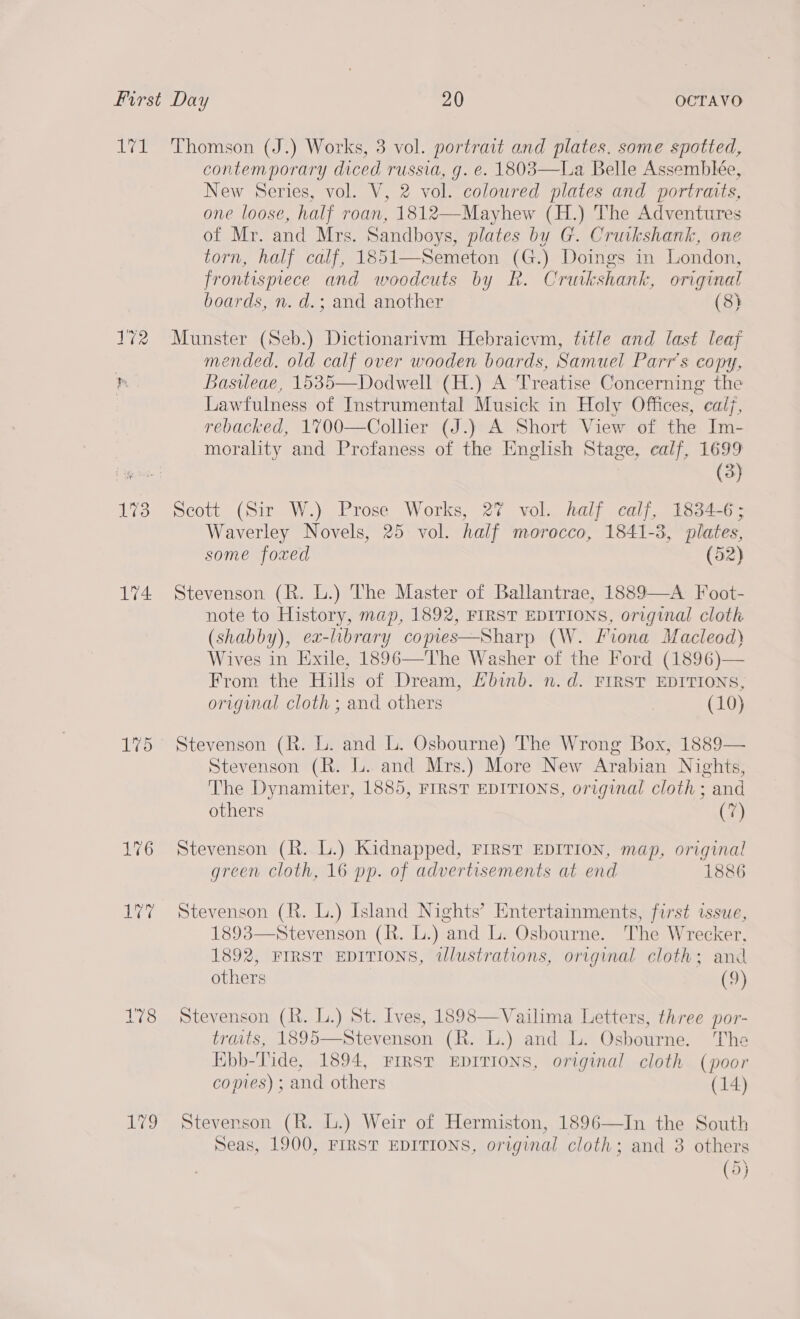 1%3 4 L%5 178 wes) contemporary diced russia, g. e. 1808—La Belle Assemblée, New Series, vol. V, 2 vol. coloured plates and portraits, one loose, half roan, 1812—Mayhew (H.) The Adventures of Mr. and Mrs. Sandboys, plates by G. Cruikshank, one torn, half calf, 1851—Semeton (Gi Doings in London, frontispiece and woodcuts by Rk. Cruk shank, original boards, n. d.; and another (8) Munster (Seb.) Dictionarivm Hebraicvm, fitle and last leaf mended. old calf over wooden boards, Samuel Parr’s copy, Basileae, 1535—Dodwell (H.) A Treatise Concerning the Lawfulness of Instrumental Musick in Holy Offices, calf, rebacked, 1700—Collier (J.) A Short View of the Im- morality and Profaness of the English Stage, ealf, 1699 (3) Scott (Sir W.) Prose Works, 2% vol. half calf, 1834-6; Waverley Novels, 25 vol. half morocco, 1841-3, plates, some foxed (52) Stevenson (R. L.) The Master of Ballantrae, 1889—-A Foot- note to History, map, 1892, FIRST EDITIONS, original cloth (shabby), ea- library copies—Sharp (W. Fiona Macleod) Wives in Exile, 1896—The Washer of the Ford (1896)— From the Hills of Dream, Ebinb. n.d. rirsv EDITIONS, original cloth ; and others | (10) Stevenson (R. L. and L. Osbourne) The Wrong Box, 1889— Stevenson (R. LL. and Mrs.) More New Arabian Nights, The Dynamiter, 1885, FIRST EDITIONS, original cloth ; and others (7) Stevenson (R. L.) Kidnapped, FIRST EDITION, map, original green cloth, 16 pp. of advertisements at end 1886 Stevenson (R. L.) Island Nights’ Entertainments, first issue, 1893—Stevenson (R. L.) ‘and Li. Osbourne. The Wrecker. 1892, FIRST EDITIONS, wlustrations, original cloth; and others (9) Stevenson (R. L.) St. Ives, 1898—Vailima Letters, three por- traats, 1895—Stevenson (R. L.) and L. Osbourne. The Ebb-Tide, 1894, FIRST EDITIONS, original cloth (poor comes) ; and others (14) Stevenson (R. L.) Weir of Hermiston, 1896—In the South Seas, 1900, FIRST EDITIONS, original Apsie and 3 others (9)