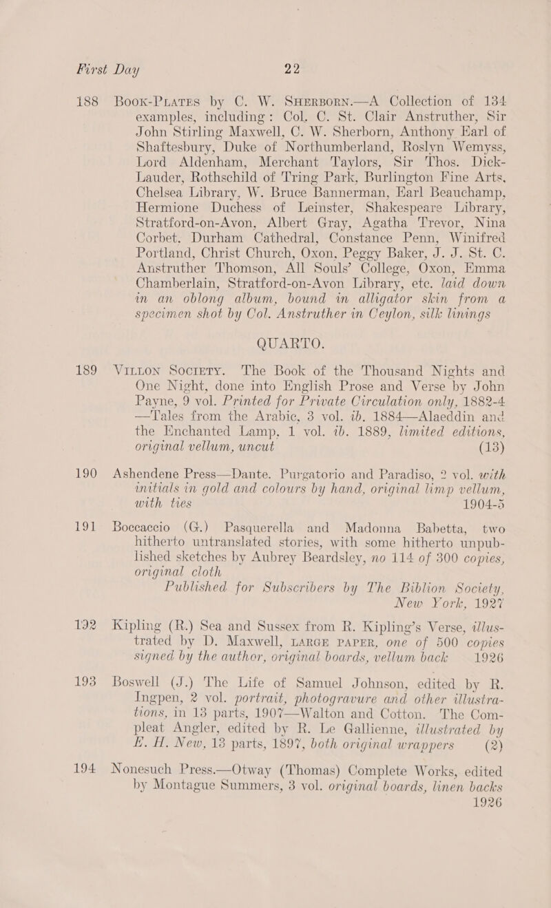 188 189 190 L392 193 194 Boox-PLatEes by C. W. SHERBOoRN.—A Collection of 134 examples, including: Col. C. St. Clair Anstruther, Sir John Stirling Maxwell, C. W. Sherborn, Anthony Earl of Shaftesbury, Duke of Northumberland, Roslyn Wemyss, Lord Aldenham, Merchant Taylors, Sir Thos. Dick- Lauder, Rothschild of Tring Park, Burlington Fine Arts, Chelsea Library, W. Bruce Bannerman, Harl Beauchamp, Hermione Duchess of Leinster, Shakespeare Library, Stratford-on-Avon, Albert Gray, Agatha Trevor, Nina Corbet. Durham Cathedral, Constance Penn, Winifred Portland, Christ Church, Oxon, Peggy Baker, J. J. St. C. Anstruther Thomson, All Souls’ College, Oxon, Emma Chamberlain, Stratford-on-Avon Library, ete. laid down in an oblong album, bound wm alligator skin from a specimen shot by Col. Anstruther in Ceylon, silk lungs QUARTO. Vitton Socrety. The Book of the Thousand Nights and One Night, done into English Prose and Verse by John Payne, 9 vol. Printed for Private Circulation only, 1882-4 —tTales from the Arabic, 3 vol. 7b. 1884—Alaeddin and the Enchanted Lamp, 1 vol. 7b. 1889, limited editions, original vellum, uncut (13) Ashendene Press—Dante. Purgatorio and Paradiso, 2? vol. with anitials in gold and colours by hand, original limp vellum, with tres 1904-5 Boccaccio (G.) Pasquerella and Madonna Babetta, two hitherto untranslated stories, with some hitherto unpub- lished sketches by Aubrey Beardsley, no 114 of 300 copies, original cloth Published for Subscribers by The Biblion Society, New York, 1927 Kipling (R.) Sea and Sussex from R. Kipling’s Verse, illus- trated by D. Maxwell, Large paper, one of 500 copies signed by the author, original boards, vellum back 1926 Boswell (J.) The Life of Samuel Johnson, edited by R. Ingpen, 2 vol. portrait, photogravure and other illustra- tions, in 18 parts, 1907—Walton and Cotton. The Com- pleat Angler, edited by R. Le Gallienne, illustrated by EL. H, New, 18 parts, 1897, both original wrappers (2) Nonesuch Press——Otway (Thomas) Complete Works, edited by Montague Summers, 3 vol. original boards, linen backs 1926