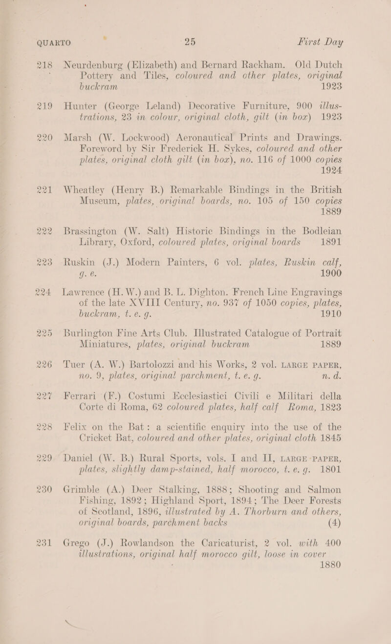 218 219 226 231 Neurdenburg (Elizabeth) and Bernard Rackham. Old Dutch Pottery and Tiles, coloured and other plates, original buckram 1923 Hunter (George Leland) Decorative Furniture, 900 dllus- trations, 23 an colour, original cloth, gilt (in box) 1923 Marsh (W. Lockwood) Aeronautical Prints and Drawings. Foreword by Sir Frederick H. Sykes, coloured and other plates, original cloth gilt (an box), no. 116 of 1000 copes 1924 Wheatley (Henry B.) Remarkable Bindings in the British Museum, plates, original boards, no. 105 of 150 copies 1889 Brassington (W. Salt) Historic Bindings in the Bodleian Library, Oxford, colowred plates, original boards 1891 g. €. 1900 Lawrence (H. W.) and B. L. Dighton. French Line Engravings of the late XVIII Century, no. 937 of 1050 copies, plates, buckram, tb. é.9. 1910 Burlington Fine Arts Club. Illustrated Catalogue of Portrait Miniatures, plates, original buckram 1889 Tuer (A. W.) Bartolozzi and his Works, 2 vol. LARGE PAPER, no. 9, plates, original parchment, t. e. g. n. d. Ferrari (F.) Costumi Icclesiastici Civili e Militari della Corte di Roma, 62 coloured plates, half calf Roma, 1823 Felix on the Bat: a scientific enquiry into the use of the Cricket Bat, coloured and other plates, original cloth 1845 Daniel (W. B.) Rural Sports, vols. 1 and II, LARGE -PaPER, plates, slightly damp-stained, half morocco, t.e.g. 1801 Grimble (A.) Deer Stalking, 1888; Shooting and Salmon Fishing, 1892; Highland Sport, 1894; The Deer Forests of Scotland, 1896, wdlustrated by A. Thorburn and others, original boards, parchment backs (4) Grego (J.) Rowlandson the Caricaturist, 2 vol. with 400 ulustrations, original half morocco gilt, loose in cover 1880