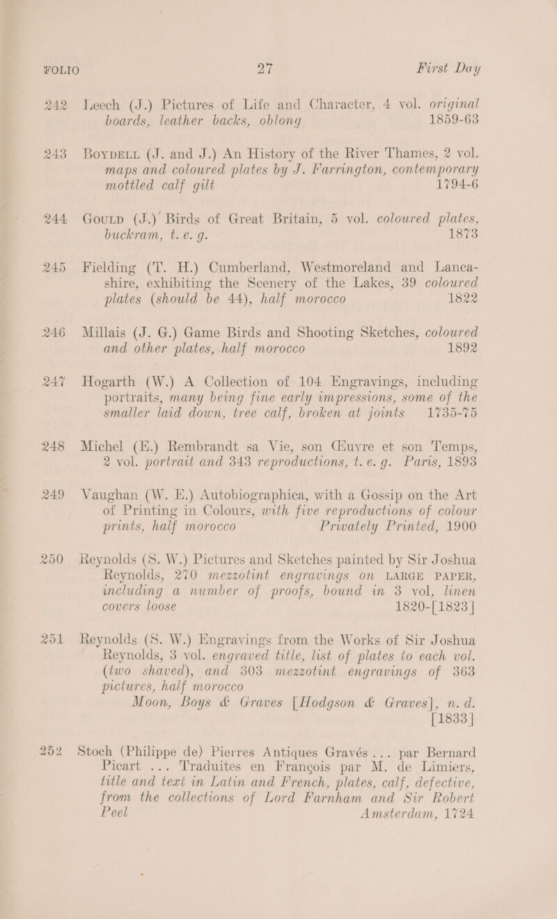 242 leech (J.) Pictures of Life and Character, 4 vol. original boards, leather backs, oblong 1859-63 243 Boypetu (J. and J.) An History of the River Thames, 2 vol. maps and coloured plates by J. Farrington, contemporary mottled calf gilt 1794-6 244 Goutp (J.) Birds of Great Britain, 5 vol. coloured plates, buckram, t. €. g. 1873 245 Fielding (T. H.) Cumberland, Westmoreland and Lanca- shire, exhibiting the Scenery of the Lakes, 39 coloured plates (should be 44), half morocco 1822 246 Millais (J. G.) Game Birds and Shooting Sketches, coloured and other plates, half morocco 1892 247 Hogarth (W.) A Collection of 104 Engravings, including portraits, many being fine early wmpressions, some of the smaller lad down, tree calf, broken at jownts 1735-75 248 Michel (H.) Rembrandt sa Vie, son Ciuvre et son Temps, 2 vol. portrat and 343 reproductions, t.e.g. Paris, 1893 249 Vaughan (W. E.) Autobiographica, with a Gossip on the Art of Printing in Colours, with five reproductions of colour prints, half morocco Prwately Printed, 1900 250 Reynolds (S. W.) Pictures and Sketches painted by Sir Joshua Reynolds, 270 mezzotint engravings on LARGE PAPER, including a number of proofs, bound in 3 vol, lhnen covers loose 1820-[ 1823 | 251 Reynolds (S. W.) Engravings from the Works of Sir Joshua Reynolds, 3 vol. engraved title, lst of plates to each vol. (two shaved), and 303 mezzgotint engravings of 363 pictures, half morocco Moon, Boys &amp; Graves [Hodgson &amp; Graves], n. d. [1833 | to On Ww Stoch (Philippe de) Pierres Antiques Gravés... par Bernard Picart ... Traduites en Francois par M. de Limiers, title and text in Latin and French, plates, calf, defective, from the collections of Lord Farnham and Sir Robert Peel Amsterdam, 1724