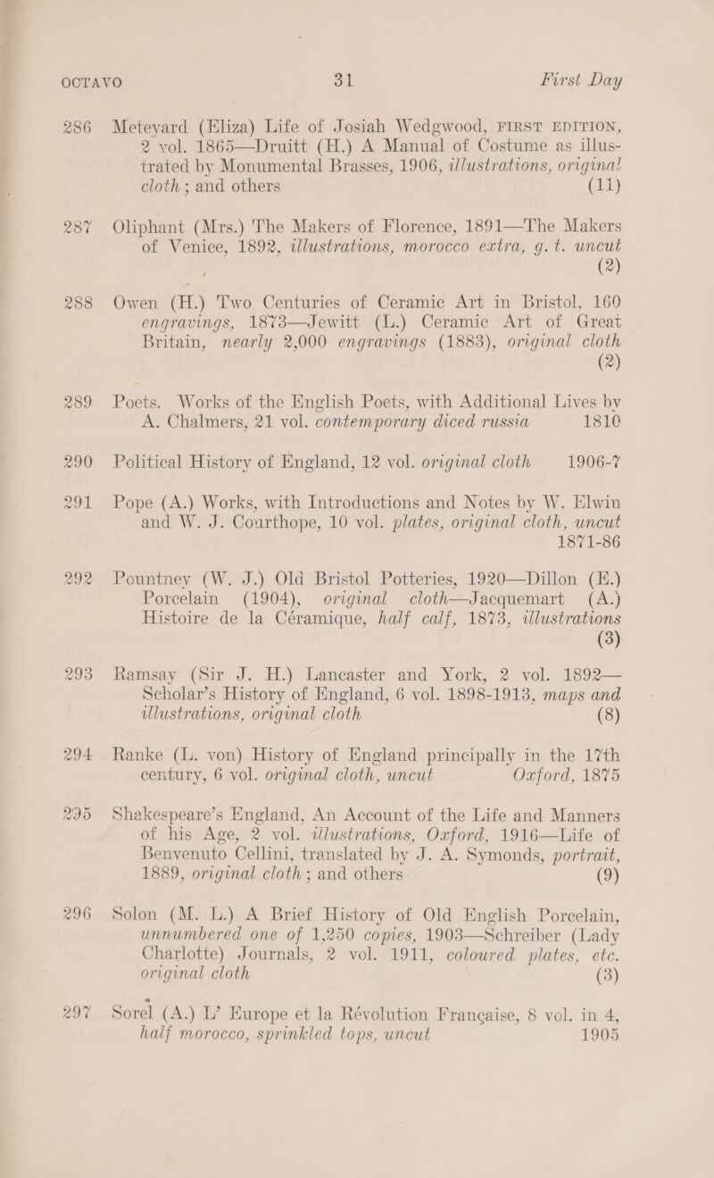 237 288 289 290 291 292 293 296 not 2 vol. 1865—Druitt (H.) A Manual of Costume as illus- trated by Monumental Brasses, 1906, illustrations, original cloth ; and others © (11) Oliphant (Mrs.) 'The Makers of Florence, 1891—The Makers of Venice, 1892, illustrations, morocco extra, g.t. uncut (2) Owen (H.) Two Centuries of Ceramic Art in Bristol, 160 engravings, 1873—Jewitt (.) Ceramic Art of Great Britain, nearly 2,000 engravings (1883), original cloth (2) Poets. Works of the English Poets, with Additional Lives by A. Chalmers, 21 vol. contemporary diced russia 1810 Political History of England, 12 vol. original cloth 1906-7 Pope (A.) Works, with Introductions and Notes by W. Elwin and W. J. Couarthope, 10 vol. plates, original cloth, uncut 1871-86 Pountney (W. J.) Old Bristol Potteries, 1920—Dillon (K.) Porcelain (1904), original cloth—Jacquemart (A.) Histoire de la Céramique, half calf, 1873, wlustrations (3) Ramsay (Sir J. H.) Lancaster and York, 2 vol. 1892— Scholar’s History of England, 6 vol. 1898-1913, maps and ulustrations, original cloth (8) Ranke (L. von) History of England principally in the 17th century, 6 vol. original cloth, uncut Oxford, 1875 Shakespeare’s England, An Account of the Life and Manners of his Age, 2 vol. tlustrations, Oxford, 1916—Life of Benvenuto Cellini, translated by J. A. Symonds, portrait, 1889, original cloth; and others (9) Solon (M. L.) A Brief History of Old English Porcelain, unnumbered one of 1,250 copies, 1903—Schreiber (Lady Charlotte) Journals, 2 vol. 1911, coloured plates, ete. original cloth (3) Sorel (A.) L’? Europe et la Révolution Frangaise, 8 vol. in 4, half morocco, sprinkled tops, uncut 1905