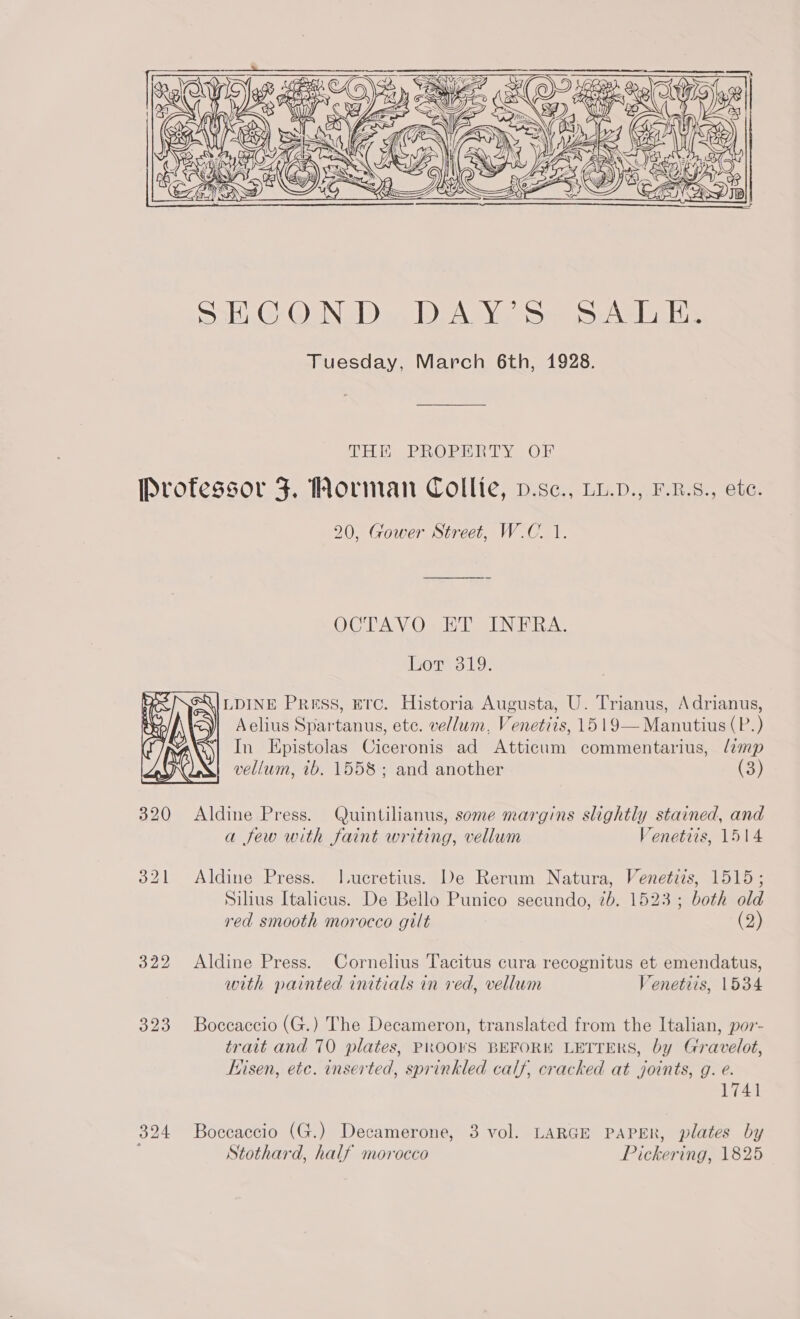  DHE PROPERTY OF  20, Gower Street, W.C. 1. OCTAVO ET INERA. Lor 319. LDINE Press, Erc. Historia Augusta, U. Trianus, Adrianus, Aelius Spartanus, ete. vellum, Venetzis, 15 19—Manutius (P.) In Epistolas Ciceronis ad Atticum commentarius, limp vellum, tb. 1558; and another (3) a few with faint writing, vellum Venetiis, 1514 Aldine Press. J.ucretius. De Rerum Natura, Venetizs, 1515; Silius Italicus. De Bello Punico secundo, 7b. 1523; both old red smooth morocco gilt (2) Aldine Press. Cornelius Tacitus cura recognitus et emendatus, with painted initials in ved, vellum Venetiis, 1534 Boceaccio (G.) The Decameron, translated from the Italian, por- trait and 70 plates, PROOKS BEFORE LETTERS, by Gravelot, thisen, etc. inserted, sprinkled calf, cracked at joints, g. e. 1741 Boccaccio (G.) Decamerone, 3 vol. LARGE PAPER, plates by Stothard, half morocco Pickering, 1825