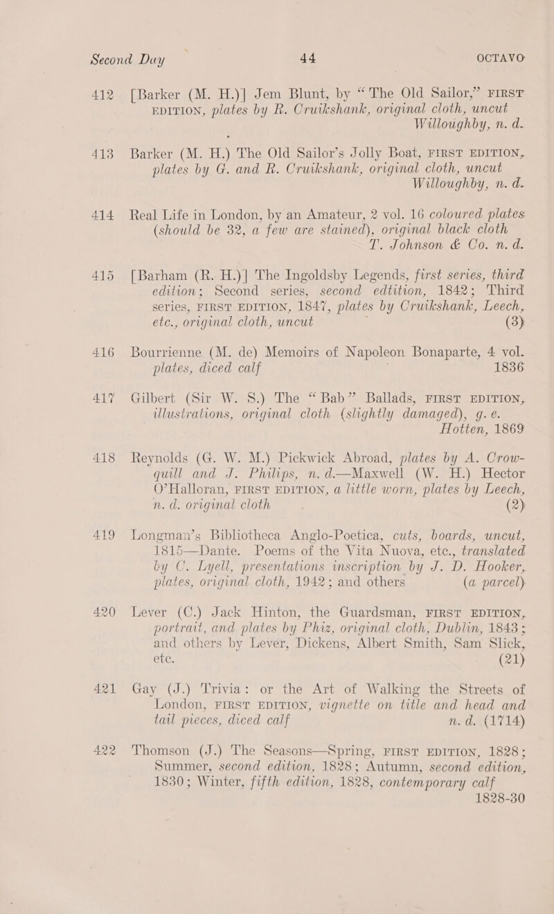 413 414 415 416 41% 418 419 421 422 EDITION, plates by R. Cruikshank, original cloth, uncut Willoughby, n. d. Barker (M. H.) The Old Sailor’s Jolly Boat, FIRST EDITION, plates by G. and R. Cruikshank, original cloth, uncut Willoughby, n. d. Real Life in London, by an Amateur, 2 vol. 16 coloured plates (should be 32, a few are stained), original black cloth T. Johnson &amp; Co. n. d. [Barham (R. H.)] The Ingoldsby Legends, first series, third edition; Second series, second edtition, 1842; Third series, FIRST EDITION, 1847, plates by Cruikshank, Leech, etc., original cloth, uncut (3) Bourrienne (M. de) Memoirs of Napoleon Bonaparte, 4 vol. plates, diced calf 1836 Gilbert (Sir W. 8.) The “ Bab” Ballads, FIRST EDITION, ilustrations, original cloth (slightly damaged), gq. e. Hotten, 1869 Reynolds (G. W. M.) Pickwick Abroad, plates by A. Crow- qull and J. Philips, n.d—Maxwell (W. H.) Hector O’ Halloran, FIRST EDITION, a little worn, plates by Leech, n. d. original cloth (2) Longman’s Bibliotheca Anglo-Poetica, cuts, boards, uncut, 1815—Dante. Poems of the Vita Nuova, etc., translated by CU. Lyell, presentations vnscription by J. D. Hooker, plates, original cloth, 1942; and others (a parcel) Lever (C.) Jack Hinton, the Guardsman, FIRST EDITION, portrait, and plates by Phiz, original cloth, Dublin, 1848 ; and others by Lever, Dickens, Albert Smith, Sam Slick, Sue (21) Gay (J.) Trivia: or the Art of Walking the Streets of London, FIRST EDITION, vignette on title and head and tau preces, diced calf n.d. (1714) Thomson (J.) The Seasons—Spring, FIRST EDITION, 1828; Summer, second edition, 1828; Autumn, second edition, 1830; Winter, fifth edition, 1828, contemporary calf 1828-30