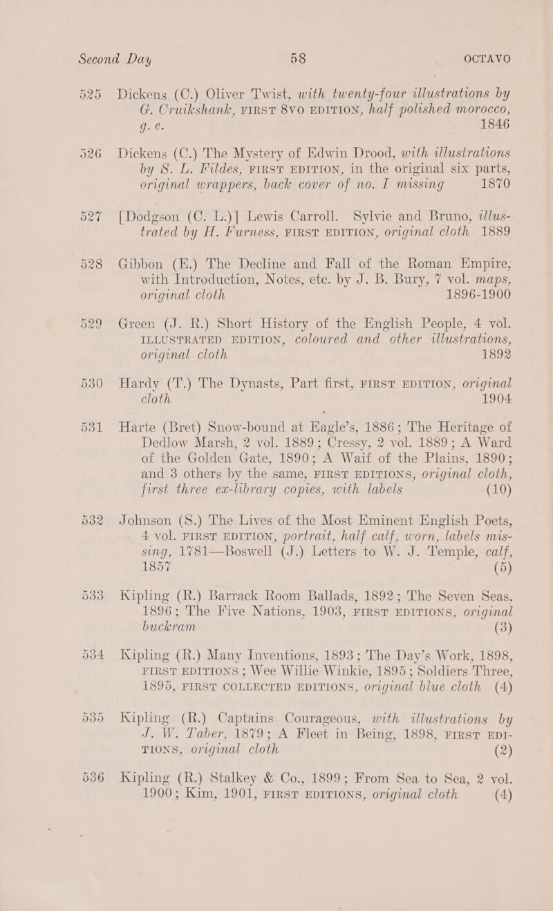 O20 526 O27 528 O29 8 OCTAVO Ot Dickens (C.) Oliver Twist, with twenty-four illustrations by . G. Cruikshank, FIRST 8VO EDITION, half polished morocco, g. @. &gt; et betts Dickens (C.) The Mystery of Edwin Drood, with ulustrations by S. L. Fildes, FIRST EDITION, in the original six parts, original wrappers, back cover of no. I missing 1870 [Dodgson (C. L.)] Lewis Carroll. Sylvie and Bruno, dlus- trated by H. Furness, FIRST EDITION, original cloth 1889 Gibbon (H.) The Decline and Fall of the Roman Empire, with Introduction, Notes, ete. by J. B. Bury, 7 vol. maps, original cloth 1896-1900 Green (J. R.) Short History of the English People, 4 vol. ILLUSTRATED EDITION, coloured and other illustrations, origenal cloth 1892 Hardy (T.) The Dynasts, Part first, FIRST EDITION, original cloth 1904 Harte (Bret) Snow-bound at Hagle’s, 1886; The Heritage of Dedlow Marsh, 2 vol. 1889; Cressy, 2 vol. 1889; A Ward of the Golden Gate, 1890; A Waif of the Plains, 1890; and 3 others by the same, FIRST EDITIONS, original cloth, first three ea-library copies, with labels (10) Johnson (S.) The Lives of the Most Eminent English Poets, 4 vol. FIRST EDITION, portrait, half calf, worn, labels mis- sing, 1781—Boswell (J.) Letters to W. J. Temple, ae 1857 Kipling (R.) Barrack Room Ballads, 1892; The Seven Seas, 1896; The Five Nations, 1903, FIRST EDITIONS, original buckram (3) Kipling (R.) Many Inventions, 1893 ; The Day’s Work, 1898, FIRST EDITIONS ; Wee Willie Winkie, 1895 ; ‘Soldiers Thr ee, 1895, FIRST COLLECTED EDITIONS, original blue cloth (4) Kipling (R.) Captains Courageous, with illustrations by J. W. Taber, 1879; A Fleet in Being, 1898, FIRST EDI- TIONS, original cloth (2) Kipling (R.) Stalkey &amp; Co., 1899; From Sea to Sea, 2 vol.