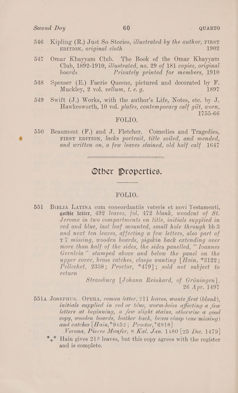 546 D47 548 d49 dd0 551 EDITION, original cloth 1902 Club, 1892-1910, tlustrated, no. 29 of 181 copies, original boards Privately printed for members, 1910 Muckley, 2 vol. vellum, t. e.g. Louy Hawkesworth, 10 vol. plates, contemporary calf gilt, worn, 1755-66 BOUT O: FIRST EDITION, lacks portrait, title soiled, and mended, and written on, a few leaves stained, old half calf 1647    Other Properties. FOLIO. gothic fetter, 492 leaves, fol. 472 blank, woodcut of St. Jerome wm two compartments on title, initials supplied in red and blue, last leaf mounted, small hole through bb 3 and next ten leaves, affecting a few letters, also part of TY missing, wooden boards, pigskin back extending over more than half of the sides, the sides panelled, “ Ioannes Gernlein” stamped above and below the panel on the upper cover, brass catches, clasps wanting [| Hain, *3122; Pellechet, 2338; Proctor, *479|; sold not subject to return Strassburg [Johann Reinhard, of Griiningen], 26 Apr. 1497 enitials supplied in ved or blue, worm-holes affecting a jew letters at beginning, a few slight stains, otherwise a good copy, wooden boards, leather back, brass clasp (one missing) and catches |Hain,*9152; Proctor,*6918 | Verona, Pierre Maufer, 8 Kal. Jan. 1180 [25 Dec. 1479] and is complete.