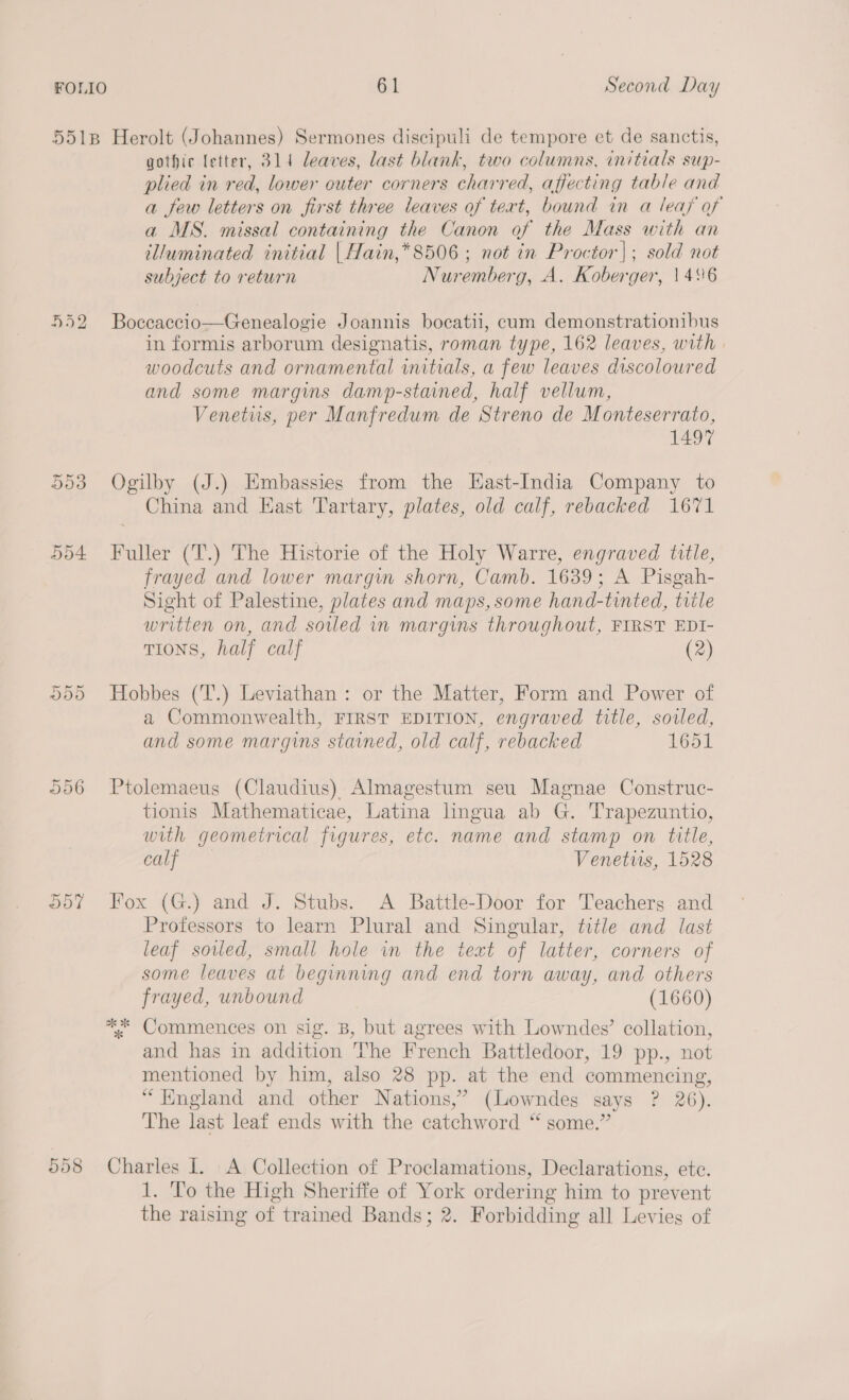 5518 Herolt (Johannes) Sermones discipuli de tempore et de sanctis, gothic letter, 314 leaves, last blank, two columns, initials sup- plied in red, lower outer corners charred, affecting table and a few letters on first three leaves of text, bound in a leaf of a MS. missal containing the Canon of the Mass with an illuminated initial | Hain,* 8506 ; not in Proctor|; sold not subject to return Nuremberg, A. Koberger, 1496 552 Boccaccio—Genealogie Joannis bocatii, cum demonstrationibus in formis arborum designatis, roman type, 162 leaves, with | woodcuts and ornamental initials, a few leaves discoloured and some margins damp-stained, half vellum, Venetus, per Manfredum de Streno de Monteserrato, 1497 553 Ogilby (J.) Embassies from the EHast-India Company to China and East Tartary, plates, old calf, rebacked 1671 554 Fuller (T.) The Historie of the Holy Warre, engraved title, frayed and lower margin shorn, Camb. 1639; A Pisgah- Sight of Palestine, plates and maps, some hand-tinted, title written on, and soiled in margins throughout, FIRST EDI- TIONS, half calf (2) 555 Hobbes (T.) Leviathan: or the Matter, Form and Power of a Commonwealth, FIRST EDITION, engraved title, soiled, and some margins stained, old calf, rebacked 1651 556 Ptolemaeus (Claudius) Almagestum seu Magnae Construc- tionis Mathematicae, Latina lingua ab G. Trapezuntio, with geometrical figures, etc. name and stamp on title, an Venetwus, 1528 557 Fox (G.) and J. Stubs. A Battle-Door for Teachers and Professors to learn Plural and Singular, title and last leaf souled, small hole in the text of latter, corners of some leaves at beginning and end torn away, and others frayed, unbound (1660) ** Commences on sig. B, but agrees with Lowndes’ collation, and has in addition The French Battledoor, 19 pp., not mentioned by him, also 28 pp. at the end commencing, “England and other Nations,’ (Lowndes says ? 26). The last leaf ends with the catchword “ some.” Or Or CO Charles I. A Collection of Proclamations, Declarations, ete. 1. To the High Sheriffe of York ordering him to prevent the raising of trained Bands; 2. Forbidding all Levies of