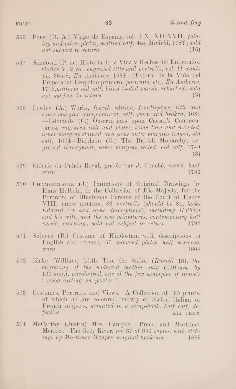 566 Ponz (D. A.) Viage de Espana, vol. I-X, XIJ-XVII, fold- ing and other plates, mottled calf, 4to, Madrid, 1787 ; sold not subject to return (16) 56% Sandoval (P. de) Historia de la Vida y Hechos del Emperador Carlos V, 2 vol. engraved title and portraits, vol. IL wants pp. 365-8, En Amberes, 1681—Historia de la Vida del Emperador Leopoldo primero, portraits, etc., Ln Amberes, 1716,uniform old calf, blind tooled panels, rebacked; sold not subject to return (3) 568 Cowley (A.) Works, fourth edition, frontispiece, title and some margins damp-stained, calf, worn and broken, 1681 Edmonds (C.) Observations upon Caesar’s Commen- taries, engraved title and plates, some torn and mended, inner margins stained, and some outer margins frayed, old calf, 1604—Bickham (G.) The British Monarchy, en- graved throughout, some margins sowed, old calf, 1749  (3) 569 Galerie du Palais Royal, gravée par J. Couché, russia, back worn 1786 570 CHAMBERLAINE (J.) Imitations of Original Drawings by Hans Holbein, in the Collection of His Majesty, for the Portraits of Illustrious Persons of the Court of Henry VIII, First EDITION, 83 portraits (should be 84, lacks Edward VI and some descriptions), mcluding Holbein and his wife, and the two miniatures, contemporary half russia, cracking; sold not subject to return 1792 571 Solvyns (B.) Costume of Hindostan, with descriptions in Knglish and French, 60 coloured plates, half morocco, worn 1804 572 Blake (William) Little Tom the Sailor (Russell 18), the engraving of the widowed mother only (110 mm. by 160 mm.), uncoloured, one of the few examples of Blake's “ wood-cutting on pewter” 573 Costumes, Portraits and Views. A Collection of 165 prints, of which 84 are coloured, mostly of Swiss, Italian or French subjects, mounted in a scrap-book, half calf, de- fective oe CaN 574 McCarthy (Justin) Mrs. Campbell Praed and Mortimer Menpes. The Grey River, no. 37 of 350 copies, with etch- ings by Mortumer Menpes, original buckram 1889