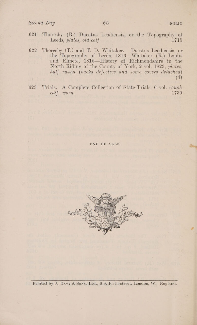 621 Thoresby (R.) Ducatus Leodiensis, or the Topography of Leeds, plates, old calf 1715 622 Thoresby (T.) and T. D. Whitaker. Ducatus Leodiensis. or the Topography of Leeds, 1816—Whitaker (R.) Loidis and Elmete, i1816—History of Richmondshire in the North Riding of the County of York, 2 vol. 1823, plates, half russia (backs defective and some covers detached) (4) 623 Trials. A Complete Collection of State-Trials, 6 vol. rough calf, worn —1730  Printed by J. Davy &amp; Sons, Ltd., 8-9, Frith-street, London, W. England.