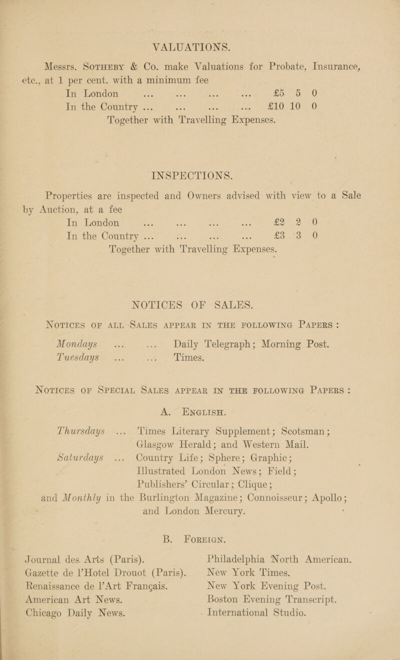 VALUATIONS, Messrs. SotHEBY &amp; Co. make Valuations for Probate, Insurance, ete., at 1 per cent. with a minimum fee In London He _ oe ma fo. a 0 Im the Country .. : te mE iene 20) Together ath ‘Rravellanie Expenses. INSPECTIONS. Properties are inspected and Owners advised with view to a Sale by Auction, at a fee In London a see mie are £2 2-0 In the Country .. £333.20 Together er peeeaties Expenses. NOTICES OF SALES. NOTICES OF ALL ‘SALES APPEAR IN THE FOLLOWING PAPERS: Mondays... ... Daily Telegraph; Morning Post. TALCSOOUSTA oa. oe. Pimes; NOTICES OF SPECIAL SALES APPEAR IN THE FOLLOWING PAPERS: A. ENGLISH. - Thursdays -... ‘Times Literary Supplement; Scotsman ; Glasgow Herald; and Western Mail. Saturdays ... Country Life; Sphere; Graphic; Illustrated London News; Field; Publishers’ Circular ; Clique ; and Monthly in the Burlington Magazine; Connoisseur; Apollo; and London Mercury. B. FOREIGN. Journal des Arts (Paris). Philadelphia North American. Gazette de Hotel Drouot (Paris). New York Times. Renaissance de Art Frangais. New York Evening Post. American Art News. Boston Evening Transcript. Chicago Daily News. . International Studio.