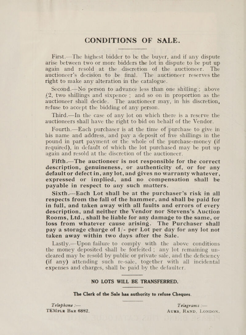 CONDITIONS OF SALE. First.—-The highest bidder to be the buyer, and if any dispute arise between two or more bidders the lot in dispute to be put up again and resold at the discretion of the auctioneer. The auctioneer’s decision to be final. The auctioneer reserves the right to make any alteration in the catalogue. Second.—No person to advance less than one shilling ; above £2, two shillings and sixpence ; and so on in proportion as the auctioneer shall decide. The auctioneer may, in his discretion, refuse to accept the bidding of any person. Third.—In the case of any lot on which there is a reserve the auctioneers shall have the right to bid on behalf of the Vendor. Fourth.—Each purchaser is at the time of purchase to give in his name and address, and pay a deposit of five shillings in the pound in part payment or the whole of the purchase-money (if required), in default of which the lot purchased may be put up again and resold at the discretion of the auctioneer. Fifth The auctioneer is not responsible for the correct description, genuineness, or authenticity of, or for any default or defect in, any lot, and gives no warranty whatever, expressed or implied, and no compensation shall be payable in respect to any such matters. Sixth.—Each Lot shall be at the purchaser’s risk in all respects from the fall of the hammer, and shall be paid for in full, and taken away with all faults and errors of every description, and neither the Vendor nor Stevens’s Auction Rooms, Ltd., shall be liable for any damage to the same, or loss from whatever cause arising. The Purchaser shall pay a storage charge of 1/- per Lot per day for any lot not taken away within two days after the Sale. Lastly.—Upon failure to comply with the above conditions the money deposited shall be forfeited ; any lot remaining un- cleared may be resold by public or private sale, and the deficiency (if any) attending such re-sale, together with all incidental expenses and charges, shall be paid by the defaulter. NO LOTS WILL BE TRANSFERRED. The Clerk of the Sale has authority to refuse Cheques. Telephone :— Telegrams :— TEMp cs Bar 6882. Auks, Ranp, Lonpon.