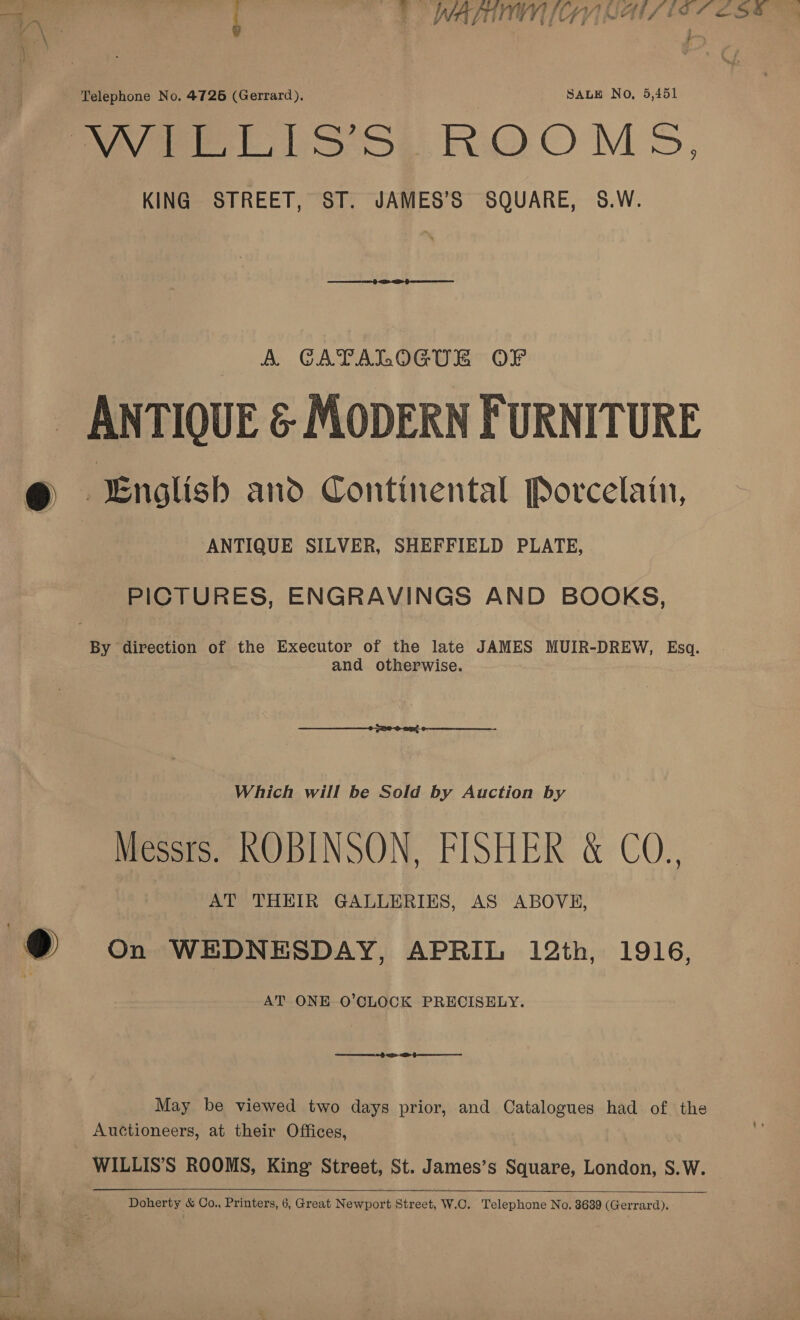 uN ‘ Telephone No. 4726 (Gerrard), SALE No, 5,451 Wee LS 5y ROOMS, KING STREET, ST. JAMES’S SQUARE, S8.W. A CATALOGUE OF ANTIQUE &amp; MODERN FURNITURE @ English ano Continental Porcelain, ANTIQUE SILVER, SHEFFIELD PLATE, PICTURES, ENGRAVINGS AND BOOKS, By direction of the Executor of the late JAMES MUIR-DREW, Esq. . and otherwise. Which will be Sold by Auction by Messrs. ROBINSON, FISHER &amp; CO., ) AT THEIR GALLERIES, AS ABOVE, @® on WEDNESDAY, APRIL 12th, 1916, AT ONE O’CLOCK PRECISELY. May be viewed two days prior, and Catalogues had of the Auctioneers, at their Offices, WILLIS’S ROOMS, King Street, St. James’s Square, London, S.W.  . ¥ Se Doherty &amp; Co., Printers, 6, Great Newport Street, W.C. Telephone No. 3639 (Gerrard).