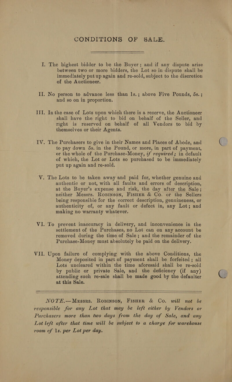 CONDITIONS OF SALE.  I. The highest bidder to be the Buyer; and if any dispute arise between two or more bidders, the Lot so in dispute shall be immediately put up again and re-sold, subject to the discretion of the Auctioneer. II. No person to advance less than 1s.; above Five Pounds, 5s. ; and so on in proportion. III. Inthe case of Lots upon which there is a reserve, the Auctioneer shall have the right to bid on behalf of the Seller, and right is reserved on behalf of all Vendors to bid by themselves or their Agents. IV. The Purchasers to give in their Names and Places of Abode, and to pay down 5s. in the Pound, or more, in part of payment, or the whole of the Purchase-Money, z7f required; in default of which, the Lot or Lots so purchased to be immediately put up again and re-sold. V. The Lots to be taken away and paid for, whether genuine and authentic or not, with all faults and errors of description, at the Buyer’s expense and risk, the day after the Sale; neither Messrs. Ropinson, FisHER &amp; Co. or the Sellers being responsible for the correct description, genuineness, or authenticity of, or any fault or defect in, any Lot; and making no warranty whatever. VI. To prevent inaccuracy in delivery, and inconvenience in the settlement of the Purchases, no Lot can on any account be removed during the time of Sale; and the remainder of the Purchase-Money must absolutely be paid on the delivery. VII. Upon failure of complying with the above Conditions, the Money deposited in part of payment shall be forfeited ; all Lots uncleared within the time aforesaid shall be re-sold by public or private Sale, and the deficiency (if any) attending such re-sale shall be made good by the defaulter at this Sale.   NOTE.—MeEssrs. Ropinson, FisHer &amp; Co. will not be responsible for any Lot that may be left either by Vendors or Purchasers more than two days from the day of Sale, and any Lot left after that time will be subject to a charge for warehouse room of 1s. per Lot per day.