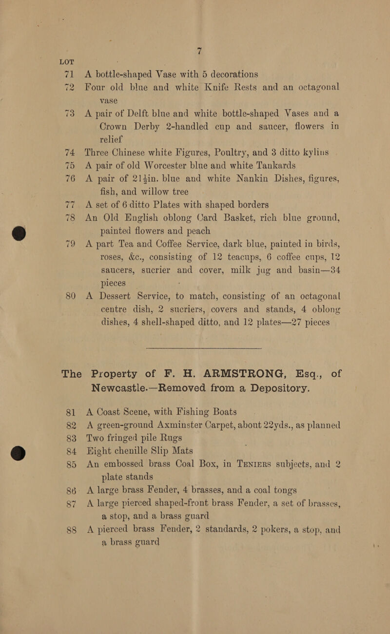80 The 7 A bottle-shaped Vase with 5 decorations Four old blue and white Knife Rests and an octagonal vase A pair of Delft blue and white bottle-shaped Vases and a Crown Derby 2-handled cup and saucer, flowers in relief Three Chinese white Figures, Poultry, and 8 ditto kylius A pair of old Worcester blue and white Tankards A pair of 214in. blue and white Nankin Dishes, figures, fish, and willow tree A set of 6-ditto Plates with shaped borders An Old English oblong Card Basket, rich blue ground, painted flowers and peach A part Tea and Coffee Service, dark blue, painted in birds, roses, &amp;c., consisting of 12 teacups, 6 coffee cups, 12 saucers, sucrier and cover, milk jug and basin—34 pieces _ A Dessert Service, to match, consisting of an octagonal centre dish, 2 sucriers, covers and stands, 4 oblong dishes, 4 shell-shaped ditto, and 12 plates—27 pieces Property of F. H. ARMSTRONG, Esq., of Newcastle-—Removed from a Depository. A Coast Scene, with Fishing Boats A green-ground Axminster Carpet, about 22yds., as planned Two fringed pile Rugs | Hight chenille Ship Mats An embossed brass Coal Box, in Trnrers subjects, and 2 plate stands A large pierced shaped-front brass Fender, a set of brasses, a stop, and a brass guard A pierced brass Fender, 2 standards, 2 pokers, a stop, and a brass guard |