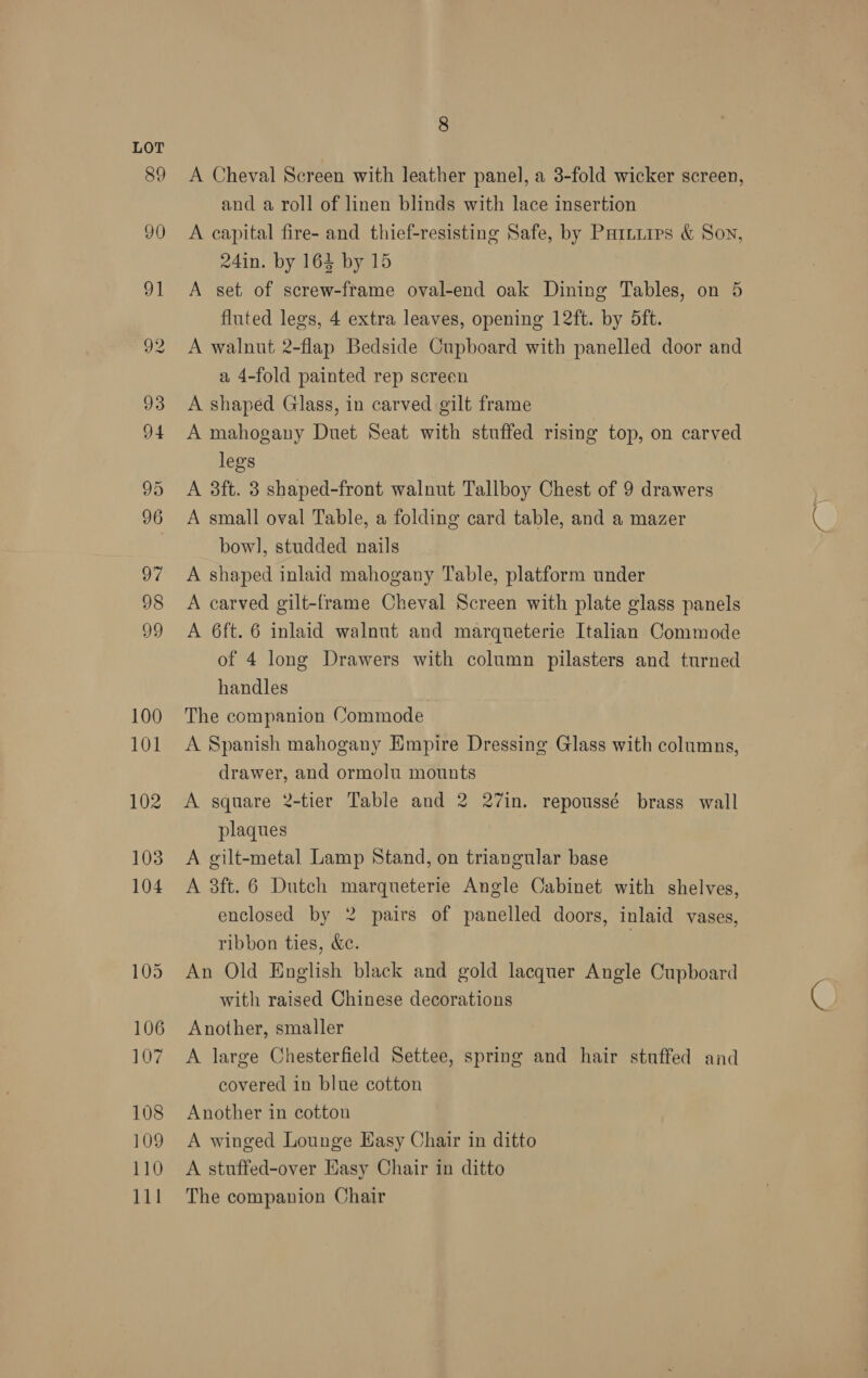 A Cheval Screen with leather panel, a 3-fold wicker screen, and a roll of linen blinds with lace insertion A capital fire- and thief-resisting Safe, by Pariiips &amp; Son, 24in. by 164 by 15 A set of screw-frame oval-end oak Dining Tables, on 5 fluted legs, 4 extra leaves, opening 12ft. by 5ft. A walnut 2-flap Bedside Cupboard with panelled door and a 4-fold painted rep screen A shaped Glass, in carved gilt frame A mahogany Duet Seat with stuffed rising top, on carved legs A 3ft. 3 shaped-front walnut Tallboy Chest of 9 drawers A small oval Table, a folding card table, and a mazer bow], studded nails A shaped inlaid mahogany Table, platform under A carved gilt-frame Cheval Screen with plate glass panels A 6ft. 6 inlaid walnut and marqueterie Italian Commode of 4 long Drawers with column pilasters and turned handles The companion Commode A Spanish mahogany Empire Dressing Glass with columns, drawer, and ormolu mounts A square 2-tier Table and 2 27in. repoussé brass wall plaques A gilt-metal Lamp Stand, on triangular base A 3ft. 6 Dutch marqueterie Angle Cabinet with shelves, enclosed by 2 pairs of panelled doors, inlaid vases, ribbon ties, &amp;c. | An Old English black and gold lacquer Angle Cupboard with raised Chinese decorations Another, smaller A large Chesterfield Settee, spring and hair stuffed and covered in blue cotton Another in cotton A winged Lounge Easy Chair in ditto A stuffed-over Easy Chair in ditto The companion Chair ae: