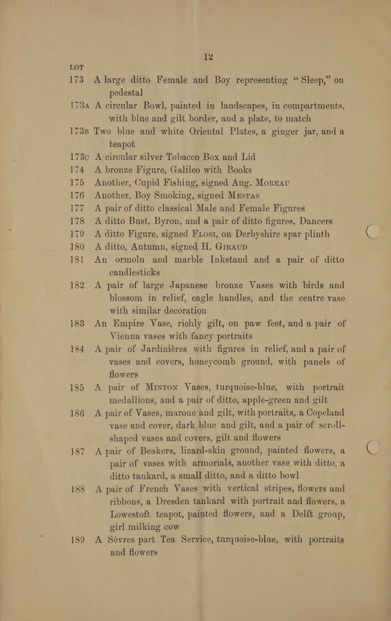 173 12 A large ditto Female and Boy representing ‘‘ Sleep,” on pedestal with blue and gilt border, and a plate, to match teapot 174 175 176 ey 178 179 180 181 182 183 184 188 189 A bronze Figure, Galileo with Books ~ Another, Cupid Fishing, signed Aug. Moreau Another, Boy Smoking, signed Mzstas A pair of ditto classical Male and Female Figures A ditto Bust, Byron, and a pair of ditto figures, Dancers A ditto Figure, signed Ftosi, on Derbyshire spar plinth A ditto, Autumn, signed H. GrrauD An ormolu and marble Inkstand and a pair of ditto candlesticks A pair of large Japanese bronze Vases with birds and blossom in relief, eagle handles, and the centre vase with similar decoration An Empire Vase, richly gilt, on paw feet, and a pair of Vienna vases with fancy portraits A pair of Jardiniéres with figures in relief, and a pair of vases and covers, honeycomb ground, with panels of flowers A pair of Minton Vases, turquoise-blue, with portrait medallions, and a pair of ditto, apple-green and gilt A pair of Vases, marone and gilt, with portraits, a Copeland vase and cover, dark blue and gilt, and a pair of scroll- shaped vases and covers, gilt and flowers A pair of Beakers, lizard-skin ground, painted flowers, a pair of vases with armorials, another vase with ditto, a ditto tankard, a small ditto, and a ditto bowl A pair of French Vases with vertical stripes, flowers and ribbons, a Dresden tankard with portrait and flowers, a Lowestoft teapot, painted flowers, and a Delft group, girl milking cow A Sevres part Tea Service, turquoise-blue, with portraits and flowers