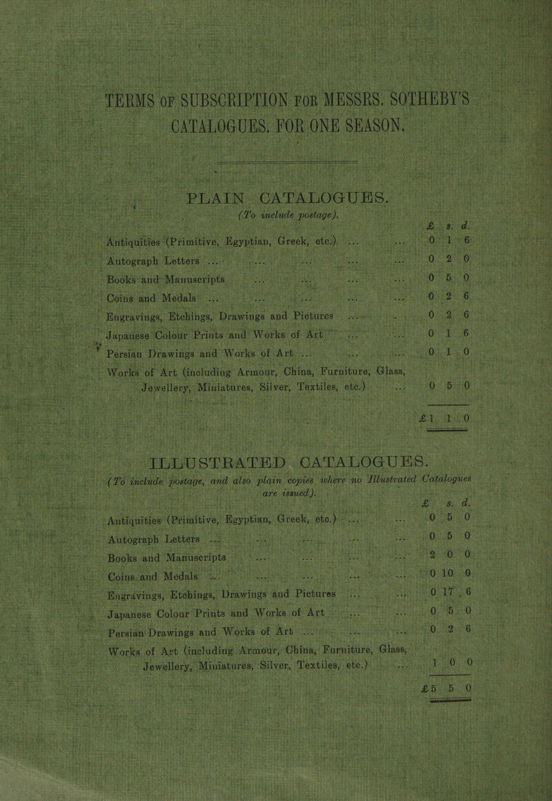  7 pe ~ CATALOGUES POR ONE : SBASON. “PLAIN. CATALOGUTS. Ve ( To ancliide enero ). + Waaintive! teiniive, Bayt, Greek, ato) Autograph Letters LA Books and Manuserints E ‘Coins and Medals | | ) © Engravings, Etchings, Drawings and Pietures ; pa | Tapanese Colour Prints and Works of Art”  Persian Drawings and Works of Art eS Gs ind, SO ee tee ee | Works ‘of Art including’ Armour, COhing: ee ae S Hr S Jewellery, Miniatures, Silver, Textiles, ote.  Thu STRATED CATALOGUES. care assed. ). DON eae Letters < eee ene Be eee 5 - Books and Manuscripts uence te 0 Coins. and Medals. : ae are - Engravings, Etchings, Drawings aud Pienirae eae. Soo S so. S = C6 ae eS 5 Persian Drawings and Works of Art Bs : Works of Art (including ‘Adair China, je TEN Glass; “Jewellery, Miniatures, Silver, Pestiles,, ete.) elt aye 20 0 Nee 