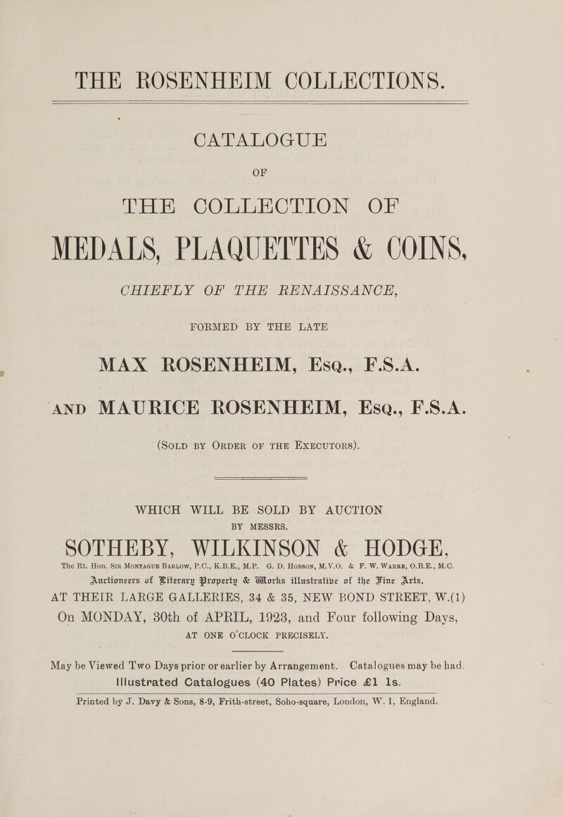 THE ROSENHEIM COLLECTIONS.   CATALOGUE OF THE COLLECTION OF MEDALS, PLAQUETTES &amp; COINS, CHIEFLY OF THE RENAISSANCE, FORMED BY THE LATE MAX ROSENHEIM, Esqa., F.S.A. AND MAURICE ROSENHEIM, Esa., F.S.A. (SoLD BY ORDER OF THE EXECUTORS). WHICH WILL BE SOLD BY AUCTION BY MESSRS. SOTHEBY, WILKINSON &amp; HODGE, The Rt. Hon. Sir Montague Bariow, P.C., K.B.E., M.P. G. D. Hopson, M.V.O. &amp; F. W. WArRRE, O.B.E., M.C. Auctioneers uf Literary Property &amp; Works illustratize of the Fine Arts, AT THEIR LARGE GALLERIES, 34 &amp; 35, NEW BOND STREET, W.(1) On MONDAY, 30th of APRIL, 1923, and Four following Days, AT ONE O CLOCK PRECISELY.  May be Viewed Two Days prior or earlier by Arrangement. Catalogues may be had. Illustrated Catalogues (40 Plates) Price £1 ls. 