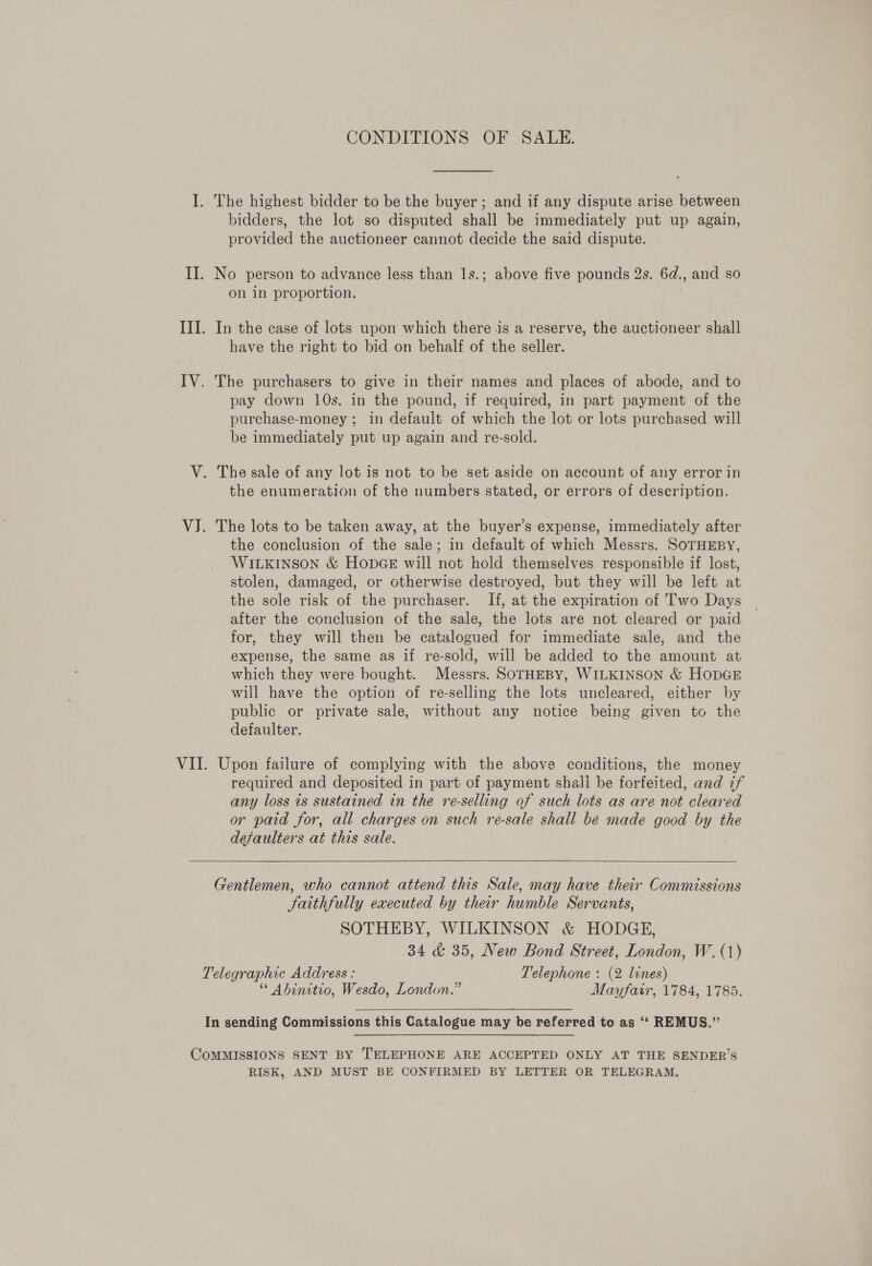 CONDITIONS OF SALE. I. The highest bidder to be the buyer ; and if any dispute arise between bidders, the lot so disputed shall be immediately put up again, provided the auctioneer cannot decide the said dispute. II. No person to advance less than ls.; above five pounds 2s. 6d., and so on in proportion. III. In the case of lots upon which there is a reserve, the auctioneer shall have the right to bid on behalf of the seller. IV. The purchasers to give in their names and places of abode, and to pay down 10s. in the pound, if required, in part payment of the purchase-money ; in default of which the lot or lots purchased will be immediately put up again and re-sold. V. The sale of any lot is not to be set aside on account of any error in the enumeration of the numbers stated, or errors of description. VJ. The lots to be taken away, at the buyer’s expense, immediately after the conclusion of the sale; in default of which Messrs. SOTHEBY, WILKINSON &amp; HODGE will not hold themselves responsible if lost, stolen, damaged, or otherwise destroyed, but they will be left at the sole risk of the purchaser. If, at the expiration of Two Days after the conclusion of the sale, the lots are not cleared or paid for, they will then be catalogued for immediate sale, and the expense, the same as if re-sold, will be added to the amount at which they were bought. Messrs. SOTHEBY, WILKINSON &amp; HODGE will have the option of re-selling the lots uncleared, either by public or private sale, without any notice being given to the defaulter. VII. Upon failure of complying with the above conditions, the money required and deposited in part of payment shall be forfeited, and 7f any loss is sustained in the re-selling of such lots as are not cleared or paid for, all charges on such re-sale shall be made good by the defaulters at this sale.    Gentlemen, who cannot attend this Sale, may have their Commissions Satthfully executed by their humble Servants, SOTHEBY, WILKINSON &amp; HODGE, 34 &amp; 35, New Bond Street, London, W.(1) Telegraphic Address : Telephone : (2 lines) Abinitio, Wesdo, London.” Mayfair, 1784, 1785. In sending Commissions this Catalogue may be referred to as ‘‘ REMUS.” CoMMISSIONS SENT BY TELEPHONE ARE ACCEPTED ONLY AT THE SENDER’S RISK, AND MUST BE CONFIRMED BY LETTER OR TELEGRAM,