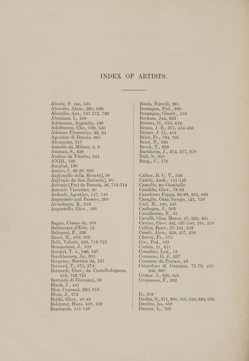 Abeele, P. van, 535 Abondio, Aless., 360, 639 Abondio, Ant., 167-173, 739 Abraham, I., 458 Adelmann, Augustin, 436 Adolfszoon, Chr., 539, 540 Adriano Fiorentino, 93, 94 Agostino di Duccio, 665 Alexander, 517 Amadio da Milano, 8, 9 Amman, 8., 638 Andrea da Viterbo, 244 ANIB., 135 Annibal, 136 Antico, |’, 26-28, 669 Ant[onello della Moneta], 38 An{tonio da San Zaccaria], 38 Antonio (Fra) da Brescia, 46, 712-714 Antonio Vicentino, 60 Ardenti, Agostino, 147, 148 Argenterio and Passero, 260 Arondeaux, R., 616 Augustello, Giov., 166 Bagno, Cesare da, 105 Baldassare d’Este, 12 Balugani, F., 236 Basse, H., 582, 583 Belli, Valerio, 229, 716-722 Bensheimer, J., 502 Berckel, T. v., 546, 547 Berckhausen, Je., 381 Bergamo, Martino da, 157 Bernard, T., 571.574 Bernardi, Giov., da Castelbolognese, 216, 723-725 Bertoldo di Giovanni, 83 Binck, J., 441 Bloc, Coenrad, 360, 518 Bim, 3. 373 Boldt, Giov., 40-42 Bolsterer, Hans, 428, 429 Bombarda, 141-143   Bonis, Niccolo, 261 Bonzagna, Fed., 260 Bonzagna, Gianfr., 150 Boskam, Jan, 623 Bowers, G., 615, 619 Braun, J. B., 374, 454-456 Breuer, J. G., 454 Briot, Fr., 794, 795 Briot, N., 595 Brock,-t., 633 Buchheim, J., 374, 377, 378 Bull, 8., 625 Burg., C., 176 Calker, B.C. ¥5 546 Cambi, Andr., 141-143 Camelio, see Gambello Candida, Giov., 78-82 Caradosso Foppa, 62-68, 251, 668 Caraglio, Gian Jacopo, 121, 728 Carl, M., 440, 445 Carlingen, J., 383 Cavallerino, N., 61 Cavalli, Gian Marco, 47, 220, 335 Cavino, Giov. dal, 137-140, 181, 258 Cellini, Benv., 97-101, 283 Cesati, Aless., 229, 257, 258 Chéron, Fr., 575 Coc., Fed., 165 Cochint L).811 Coradino, Lod., 13 Cormano, G. J., 237 Costanzo da Ferrara, 23 Cristoforo di Geremia, 71-73, 245 246, 667 Croker, J., 625, 628 Cropanese, F., 262 D:, 883 Dadler, S., 371, 380, 500, 534, 634, 639 Danfrie, les, 558 Danner, L., 766