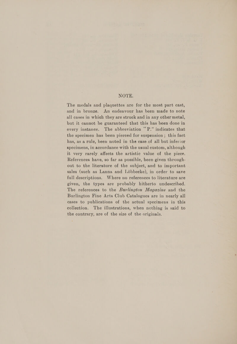 NOTE. The medals and plaquettes are for the most part cast, and in bronze. An endeavour has been made to note all cases in which they are struck and in any other metal, but it cannot be guaranteed that this has been done in every instance. The abbreviation “‘P.” indicates that the specimen has been pierced for suspension ; this fact has, as a rule, been noted in the case of all but inferior specimens, in accordance with the usual custom, although it very rarely affects the artistic value of the piece. References have, so far as possible, been given through- out to the literature of the subject, and to important sales (such as Lanna and Lébbecke), in order to save full descriptions. Where no references to literature are given, the types are probably hitherto undescribed. The references to the Burlington Magazine and the Burlington Fine Arts Club Catalogues are in nearly all cases to publications of the actual specimens in this collection. The illustrations, when nothing is said to the contrary, are of the size of the originals.