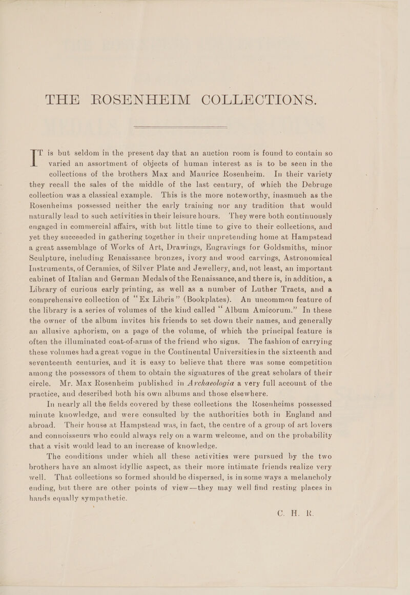 THE ROSENHEIM COLLECTIONS.   if is but seldom in the present day that an auction room is found to contain so varied an assortment of objects of human interest as is to be seen in the collections of the brothers Max and Maurice Rosenheim. In their variety they recall the sales of the middle of the last century, of which the Debruge collection was a classical example. ‘This is the more noteworthy, inasmuch as the Rosenheims possessed neither the early training nor any tradition that would naturally lead to such activitiesin their leisure hours. ‘They were both continuously engaged in commercial affairs, with but little time to give to their collections, and yet they succeeded in gathering together in their unpretending home at Hampstead a great assemblage of Works of Art, Drawings, Engravings for Goldsmiths, minor Sculpture, including Renaissance bronzes, ivory and wood carvings, Astronomical Instruments, of Ceramics, of Silver Plate and Jewellery, and, not least, an important cabinet of Italian and German Medalsof the Renaissance, and there is, in addition, a Library of curious early printing, as well as a number of Luther Tracts, and a comprehensive collection of “Ex Libris” (Bookplates). An uncommon feature of the library is a series of volumes of the kind called “* Album Amicorum.” In these the owner of the album invites his friends to set down their names, and generally an allusive aphorism, on a page of the volume, of which the principal feature is often the illuminated coat-of-arms of the friend who signs. ‘The fashion of carrying these volumes had a great vogue in the Continental Universitiesin the sixteenth and seventeenth centuries, and it is easy to believe that there was some competition among the possessors of them to obtain the signatures of the great scholars of their circle. Mr. Max Rosenheim published in Archaeologia a very full account of the practice, and described both his own albums and those elsewhere. In nearly all the fields covered by these collections the Kosenheims possessed minute knowledge, and were consulted by the authorities both in England and abroad. ‘Their house at Hampstead was, in fact, the centre of a group of art lovers and connoisseurs who could always rely on a warm welcome, and on the probability that a visit would lead to an increase of knowledge. The conditions under which all these activities were pursued by the two brothers have an almost idyllic aspect, as their more intimate friends realize very well. That collections so formed should be dispersed, is in some ways a melancholy ending, but there are other points of view—they may well find resting places in hands equally sympathetie. Co abl AN,