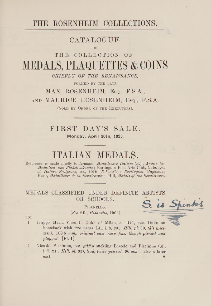   CATALOGUE OF THE -CObLECTLONY OF MEDALS, PLAQUETTES &amp; COINS CHIEFLY OF THE RENAISSANCE, FORMED BY THE LATE MAX ROSENHEIM, Ese, FS.A., anp MAURICE ROSENHEIM, Ese, F.S.A. (SoLD BY ORDER OF THE EXECUTORS).   FIRST DAY’S SALE. Monday, April 30th, 1923. ITALIAN MEDALS. Reference is made chiefly to Armand, Médaillewrs Italiens (A.); Archiv fiir Medaillen- und Plakettenkunde ; Burlington Fine Arts Club, Catalogue of Italian Sculpture, etc., 1912 (B.F.A.C.); Burlington Magazne ; Heiss, Meédailleurs de la Renaissance ; Hill, Medals of the Renarssance. MEDALS CLASSIFIED UNDER DEFINITE ARTISTS OR SCHOOLS. PISANELLO. Si “ cave (See Hill, Pisanello, 1905).  LOT = 1 Filippo Maria Visconti, Duke of Milan, c. 1441, vev. Duke on horseback with two pages (A., i, 8, 23; Hill, pl: 30, this spect- men), 100.5 mm., ortginal cast, very fine, though pierced and plugged [Pl. 4] 2 Niccolo Piccinino, rev. griffin suckling Braccio and Piccinino (A., i, 7, 21; Hill, pl. 33), lead, twice pierced, 90 mm.; also a later