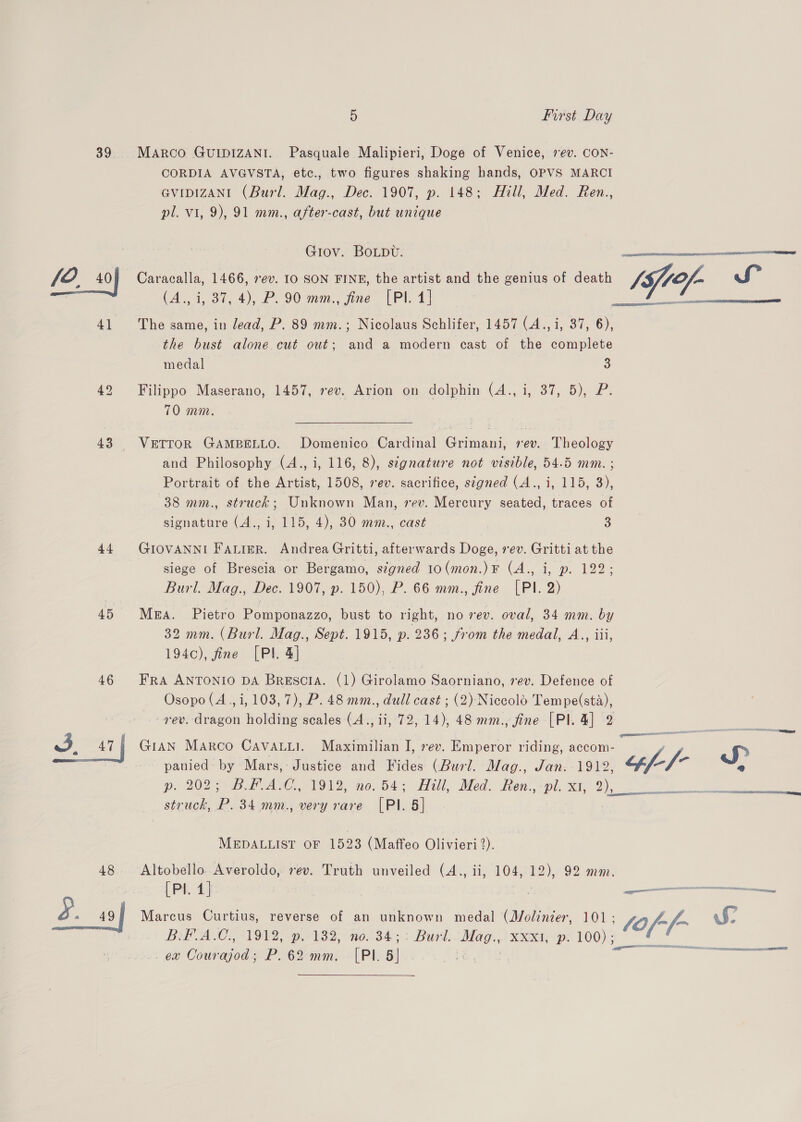 43 44 45 46 48 5 First Day CORDIA AVGVSTA, etc., two figures shaking hands, OPVS MARCI GVIDIZANI (Burl. Mag., Dec. 1907, p. 148; Hill, Med. Ren., pl. vi, 9), 91 mm., after-cast, but unique Grov. Botpv. Caracalla, 1466, rev. 10 SON FINE, the artist and the genius of death Y fof. S (A., i, 37, 4), P. 90 mm., fine [PI. 4] The same, in lead, P. 89 mm.; Nicolaus Schlifer, 1457 (A., i, 37, 6), the bust alone. cut out; and a modern cast of the complete   eal medal 3 Filippo Maserano, 1457, rev. Arion on dolphin (4., i, 37, 5), P. 70 mm. VETTOR GAMBELLO. Domenico Cardinal Grimani, rev. Theology and Philosophy (4., i, 116, 8), stgnature not visible, 54.5 mm. ; Portrait of the Artist, 1508, rev. sacrifice, signed (A., i, 115, 3), 38 mm., struck; Unknown Man, rev. Mercury seated, traces of signature (4., i, 115, 4), 30 mm., cast 3 GIOVANNI Fairer. Andrea Gritti, afterwards Doge, vev. Gritti at the siege of Brescia or Bergamo, signed 10(mon.)F (A., i, p. 122; Burl. Mag., Dec. 1907, p. 150), P. 66 mm., fine [PI. 2) MgA. Pietro Pomponazzo, bust to right, no rev. oval, 34 mm. by 32 mm. (Burl. Mag., Sept. 1915, p. 236; from the medal, A.., iii, 194c), fine [PI 4] FRA ANTONIO DA BRESCIA. (a) Girolamo Saorniano, rev. Defence of Osopo (A, i, 103, 7), P. 48 mm., dull cast ; (2) Niccolo Tempe(sta), rev. dragon holding scales (A., ii, 72, 14), 48 mm., fine [Pl. 4] 2 GIAN Marco Cavauui. Maximilian I, rev. Emperor riding, accom- panied by Mars, Justice and Fides (Burl. Mag., Jan. 1912, Za J> pi 202 BD HAM. 01982; no. B45 “Hill, Med. Ren.,*pl. x1 2), struck, P. 34 mm., very rare [PI. 5] MEDALLIST OF 1523 (Maffeo Olivieri 2). Altobello Averoldo, vev. Truth unveiled (A., ii, 104, 12), 92 mm. Marcus Curtius, reverse of an unknown medal (Molinier, 101; ole S DAP IAC. VON, pe ws2, “nor 34: Burl: Mag.,) xen pe 100) : ex Courajod; P.62 mm. [PI. 5] - ‘ a