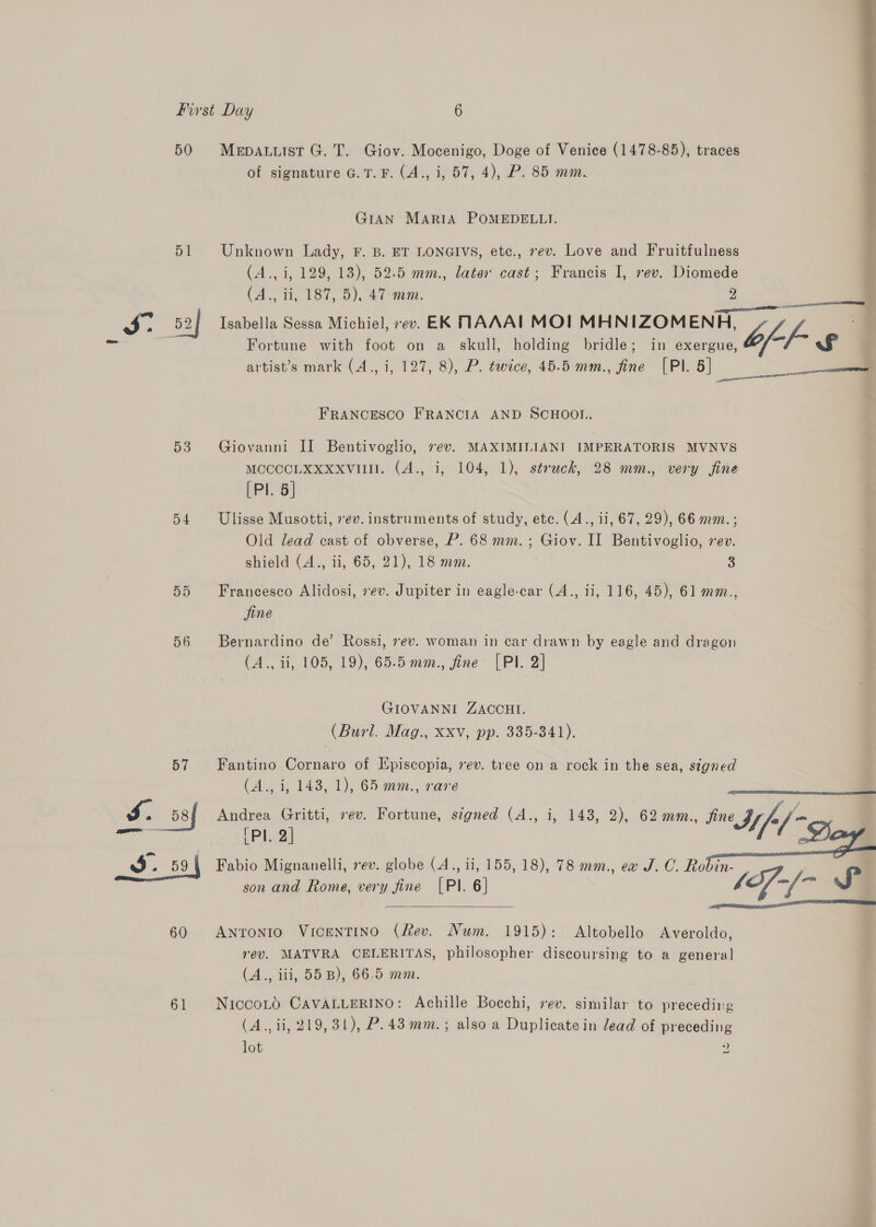 50 51 53 D4 56 MepAuuist G. T. Giov. Mocenigo, Doge of Venice (1478-85), traces of signature G. 1. F. (A., i, 57, 4), P. 85 mm. GIAN MARIA POMEDELLI.  Unknown Lady, F. B. ET LONGIVS, etc., 7ev. Love and Fruitfulness (A., i, 129, 13), 52.5 mm., later cast; Francis I, rev. Diomede (A., ii, 187, 5), 47 mm. 2 Isabella Sessa Michiel, ev. EK NAAAIL MOI MHNIZOMENH, b f. Fortune with foot on a skull, holding bridle; in exergue, “T~ £ artist’s mark (A., i, 127, 8), P. twice, 45.5 mm., fine [PI. 5] et pa QHD Aa ty 4 FRANCESCO FRANCIA AND SCHOOL. Giovanni II Bentivoglio, ev. MAXIMILIANI IMPERATORIS MVNVS MOCCCLKXXxxvull. (A., i, 104, 1), struck, 28 mm., very fine [Pl. 5] Ulisse Musotti, ev. instruments of study, etc. (A., ii, 67, 29), 66 mm. ; Old lead cast of obverse, P. 68 mm. ; Giov. II Bentivoglio, rev. shield (A., ii, 65, 21), 18 mm. 3 Francesco Alidosi, 7ev. Jupiter in eagle-car (A., ii, 116, 45), 61 mm., fine Bernardino de’ Rossi, 7ev. woman in car drawn by eagle and dragon (A., ii, 105, 19), 65.5 mm., fine [Pl. 2] GIOVANNI ZACCHI. (Burl. Mag., Xxv, pp. 335-341). Fantino Cornaro of Hpiscopia, 7ev. tree on a rock in the sea, signed (A..3, 143, 1), 65 mm., vane Andrea Gritti, 7ev. Fortune, signed (A., i, 148, 2), 62 mm., fine | = PI. 2] Iif-/ as) Fabio Mignanelli, 7ev. globe (A., ii, 155, 18), 78 mm., ea J. C. Robin- son and Rome, very fine [Pl. 6] /Sf-/- SJ    Antonio VicentTino (fev. Num. 1915): Altobello Averoldo, rev. MATVRA CELERITAS, philosopher discoursing to a general (A., iii, 55 B), 66.5 mm. NiccoLO CAVALLERINO: Achille Bocchi, vev. similar to preceding (A., ii, 219, 31), P.43 mm. ; also a Duplicate in lead of preceding lot »