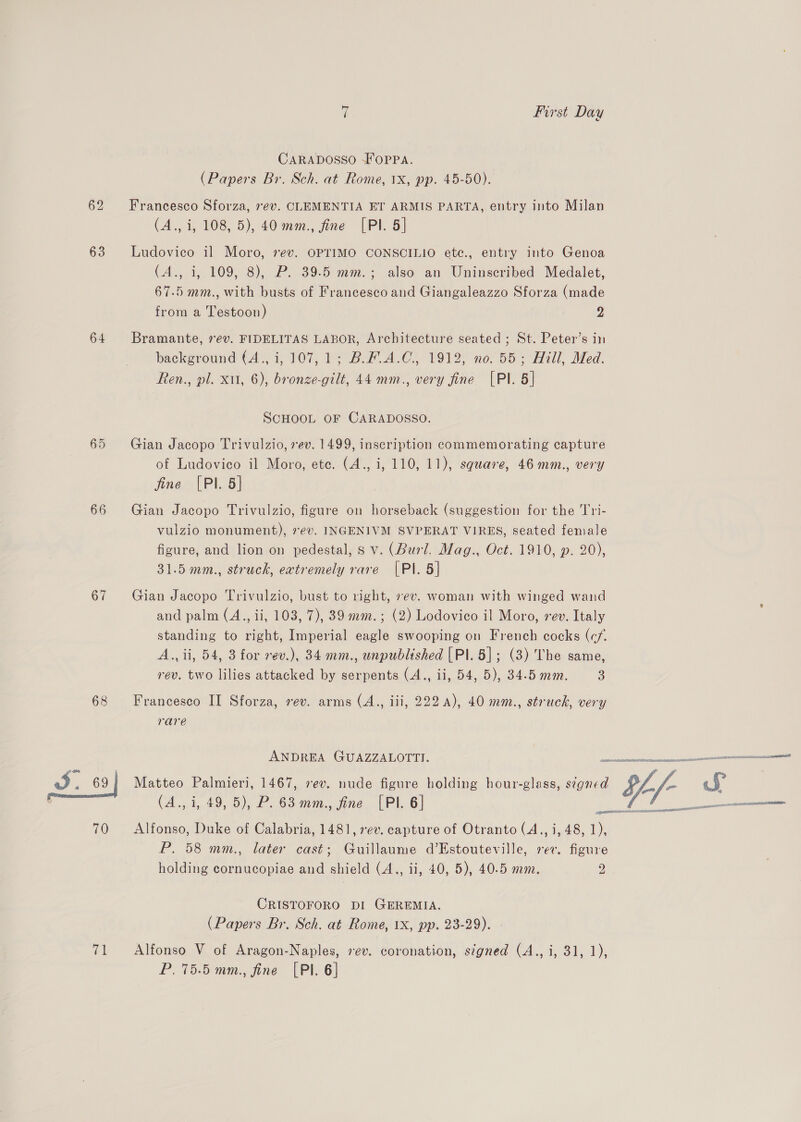 63 64 65 66 67 68 7 First Day CARADOSSO SfOPPA. (Papers Br. Sch. at Rome, 1x, pp. 45-50). Francesco Sforza, ev. CLEMENTIA ET ARMIS PARTA, entry into Milan (4., i, 108, 5), 40 mm., fine [PI. 5] Ludovico il Moro, rev. OPTIMO CONSCILIO ete., entry into Genoa (A., i, 109, 8), P. 39.5 mm.; also an Uninscribed Medalet, 67.5 mm., with busts of Francesco and Giangaleazzo Sforza (made from a Testoon) 2 Bramante, ev. FIDELITAS LABOR, Architecture seated ; St. Peter’s in background (4., i, 107, 1; B.#.A.C., 1912, no. 55; Hill, Med. Ren., pl. xu, 6), bronze-gilt, 44 mm., very fine [PI. 5] SCHOOL OF CARADOSSO. Gian Jacopo Trivulzio, 7ev. 1499, inscription commemorating capture of Ludovico il Moro, etc. (4., i, 110, 11), square, 46 mm., very fine [Pl. 5] Gian Jacopo Trivulzio, figure on horseback (suggestion for the Tri- vulzio monument), 7ev. INGENIVM SVPERAT VIRES, seated female figure, and lion on pedestal, s v. (Burl. Mag., Oct. 1910, p. 20), 31.5 mm., struck, extremely rare |PI. 5] Gian Jacopo Trivulzio, bust to right, sev. woman with winged wand and palm (A., ii, 103, 7), 39 mm. ; (2) Lodovico il Moro, vev. Italy standing to right, Imperial eagle swooping on French cocks (c/. A., ii, 54, 3 for rev.), 34 mm., unpublished [PI. 5]; (3) The same, rev. two lilies attacked by serpents (A., ii, 54, 5), 34.5 ma. 3 Francesco II Sforza, rev. arms (A., iii, 222 4), 40 mm., struck, very rare ANDREA GUAZZALOTTI. (A., i, 49, 5), P. 63 mm., fine [Pl. 6] Alfonso, Duke of Calabria, 1481, 7ev. capture of Otranto (A., i, 48, 1), P. 58 mm., later cast; Guillaume d’Estouteville, rev. figure holding cornucopiae and shield (A., ii, 40, 5), 40.5 mm. 2 CRISTOFORO DI GEREMIA. (Papers Br. Sch. at Rome, 1X, pp. 23-29). P. 75.5 mm., fine [PI. 6] neeorions ARLE ad