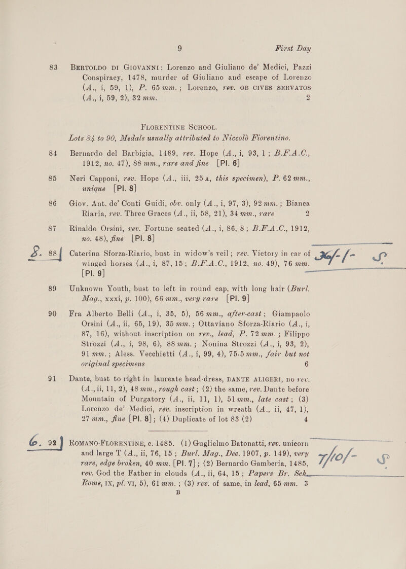 83 BERTOLDO DI GIOVANNI: Lorenzo and Giuliano de’ Medici, Pazzi Conspiracy, 1478, murder of Giuliano and escape of Lorenzo (A., i, 59, 1), P. 65 mm.; Lorenzo, rev. OB CIVES SERVATOS (A., i, 59, 2), 32 mm. 2 FLORENTINE SCHOOL. Lots 84 to 90, Medals usually attributed to Niccolo Fiorentino. 84 Bernardo del Barbigia, 1489, rev. Hope (4.,i, 93,1; B.F.A.C,, 1912, no. 47), 88 mm., rare and fine [PI. 6] 85 Neri Capponi, rev. Hope (A., iii, 254, this specimen), P. 62 mm., unique (PI. 8] | 86 Giov. Ant. de’ Conti Guidi, obv. only (A., i, 97, 3), 92 mm.; Bianca Riaria, rev. Three Graces (A., ii, 58, 21), 34 mm., rare vy, 87 Rinaldo Orsini, rev. Fortune seated (Aja .86,8 Buh A .C,, TOV, no. 48), fine |PI. 8] 5. 88 | Caterina Sforza-Riario, bust in widow’s veil; sev. Victory in car of 2e/- /- Sf winged horses (4., i, 87,15; B.F.A.C., 1912, no. 49), 76 mm. a “ é RBA AL SBN IDLER NEOTEL — a OOS ELIE DEALT = ee at era [PI. 9] 89 Unknown Youth, bust to left in round cap, with long hair (Burl. Mag., xxxi, p. 100), 66 mm., very rare [PI. 9] 90 Fra Alberto Belli (4., i, 35, 5), 56mm., after-cast; Giampaolo Orsini (A., ii, 65, 19), 35 mm.; Ottaviano Sforza-Riario (A., i, 87, 16), without inscription on rev., lead, P. 72 mm. ; Filippo Strozzi (A., i, 98, 6), 88 mm.; Nonina Strozzi (A., i, 93, 2), 91mm.; Aless. Vecchietti (A., i, 99, 4), 75-5 mm., fair but not original specimens 6 91 Dante, bust to right in laureate head-dress, DANTE ALIGER]I, no ev. (A.,ii, 11, 2), 48 mm., rough cast; (2) the same, rev. Dante before Mountain of Purgatory (A., ii, 11, 1), 51.mm., late cast; (3) Lorenzo de’ Medici, sev. inscription in wreath (A., ii, 47, 1), 27mm., fine [Pl. 8]; (4) Duplicate of lot 83 (2) 4  6. 92 | RoMANO-FLORENTINE, c. 1485. (1) Guglielmo Batonatti, rev. unicorn = | &gt; and large T (A., ii, 76, 15; Burl. Mag., Dec. 1907, p. 149), very tof - Pan rare, edge broken, 40 mm. [PI.7]; (2) Bernardo Gamberia, 1485, Vf J rev. God the Wather in elouds (A., ii, 64, 15% Papers: Br, SCH epeismncennmmemeenenernienmnnennen. Rome, 1X, pl. v1, 5), 61 mm. ; (3) rev: of same, in lead, 65mm. 3 B