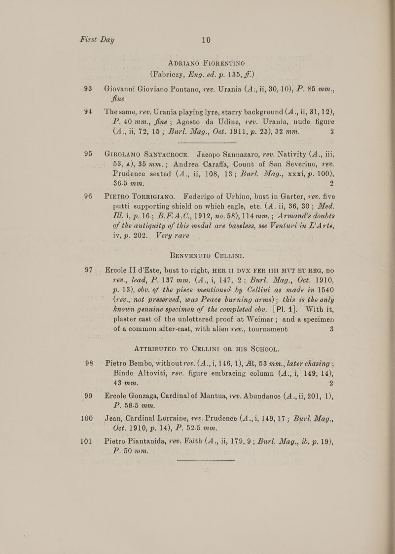 983 94 95 96 98 99 ADRIANO FIORENTINO (Fabriezy, Eng. ed. p. 135, ff) Giovanni Gioviano Pontano, rev. Urania (A;, ii, 30,10), P. 85 mm., jine The same, rev. Urania playing lyre, starry background (A., ii, 31, 12), P. 40 mm., fine ; Agosto da Udine, rev. Urania, nude. figure (A., ii, 72, 15; Burl. Mag., Oct. 1911, p. 23), 32 mm. — 2 GIROLAMO SANTACROCE. Jacopo Sannazaro, rev. Nativity (A., iii, 53, a), 35 mm.; Andrea Caraffa, Count of San Severino, rev. Prudence seated (A., ii, 108, 13; Burl. Mag., xxxi, p. 100), 36.5 mm. | 2 PIETRO ToRRIGIANO. Federigo of Urbino, bust in Garter, 7ev. five putti supporting shield on which eagle, etc. (A. ii, 36, 30; Med. Ill. i, p.16; B.F.A.C., 1912, no. 58), 114mm. ; Armand’s doubts of the antiquity of this medal are baseless, see Venturi in L’ Arte, iv, p. 202. Very rare BENVENUTO CELLINI. Ercole II d’Este, bust to right, HER II DVX FER IIII MVT ET REG, no rev., lead, P..137 mm. (A., i, 147, 2; Burl. Mag., Oct. 1910, p. 18), obv. of the piece mentioned by Cellini as made am 1540 (rev., not preserved, was Peace burning arms); this is the only known genuine specimen of the completed obv. |Pl. 4]. With it, plaster cast of the unlettered proof at Weimar ; and a specimen of a common after-cast, with alien vev., tournament 3 ATTRIBUTED TO CELLINI OR HIS SCHOOL. Pietro Bembo, without rev. (A.,i, 146, 1), RM, 53 mm., later chasing : Bindo Altoviti, rev. figure embracing column (A., i, 149, 14), 43mm. © 2 Ercole Gonzaga, Cardinal of Mantua, rev. Abundance (A., ii, 201, 1), P. 58.5 mm. ; | Jean, Cardinal Lorraine, rev. Prudence (A.,i, 149,17; Burl. Mag., ~ Oct. 1910, p. 14), P. 52.5 mm. Pietro Piantanida, rev. Faith (A., ii, 179, 9; Burd. Mag., ib. p. 19), P.50 mm.  ie al _—— haa Pen eee 