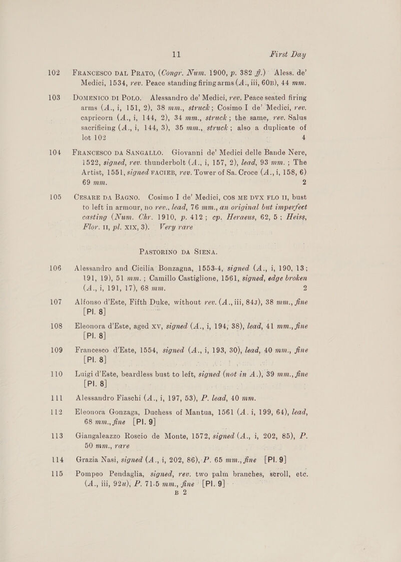 102 103 104 105 106 107 108 109 it | First Day FRANCESCO DAL Prato, (Congr. Num. 1900, p. 382 ff.) Aless. de’ Medici, 1534, ev. Peace standing firing arms (A., ili, 60B), 44 mm. DomENIco DiI Poto. Alessandro de’ Medici, rev. Peace seated firing arms (A., i, 151, 2), 38 mm., struck; Cosimo I de’: Medici, rev. capricorn (A., i, 144, 2), 34 mm., struck ; the same,. rev. Salus sacrificing (A., i, 144, 3), 35 mm., struck; also a duplicate of lot. 102 ie 4 FRANCESCO DA SANGALLO. Giovanni de’ Medici delle Bande Nere, 1522, signed, rev. thunderbolt (A., i, 157, 2), lead, 93 mm. ; The Artist, 1551, signed FACIEB, rev. Tower of Sa. Croce (A., i, 158, 6) 69 mm. 2 CESARE DA BAGNO. Cosimo I de’ Medici, CoS ME DVX FLO II, bust to left in armour, no 7ev., lead, 76 mm., an original but imperfeet casting (Num. Chr. 1910, p. 412; cp. Heraeus, 62,5; Heiss, Flor. 11, pl. x1x, 3). Very rare PASTORINO DA SIENA. Alessandro and Cicilia’ Bonzagna, 1553-4, signed (A., i, 190, 13; 191, 19), 51 mm. ; Camillo Castiglione, 1561, signed, edge broken (A., i, 191, 17), 68 mm. 2 Alfonso d’Este, Fifth Duke, without rev. (A., iii, 845), 38 mm., fine [Pl. 8] Eleonora d’Este, aged xv, stgned (A., i, 194; 38), lead, 41 mm., fine [Pl. 8] , | Francesco d’Este, 1554, auied (Ap. 1, 193; 30), lead, 40 mm., fine [Pl. 8] — | Luigi d’ Este, cece bust to left, siciuvid ae in A. ‘: 39 mm., fine [PI. 8] : Alessandro Fiaschi (4., i, 197, 53), P. ae 40 mm. Eleonora Gonzaga, Duchess of Mantua, 1561 (A. i, 199, 64), lead, 68 mm., fine [PI. 9] Giangaleazzo Roscio de Monte, 1572, signed (A., i, 202, 85), P. 50 mm., rare Grazia Nasi, stgned (A., i, 202, 86),\P. 65 mm., fine [PI. 9] Pompeo Pendaglia, signed, rev. two palm branches, scroll, ete. (A., ili, 92u), P. 71.5 mm., fine’ [PI.9]
