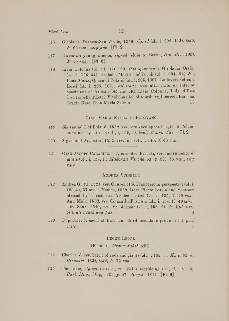 116 Girolama Farnese-San Vitale, 1556, signed (A., i, 206, 113), lead, P. 66 mm., very fine [PI. 9] 117. Unknown young woman, signed (close to Berlin, Ital. Br. 1395), P.35 mm. [PI. 8] 118 Livia Colonna (A. iii, 170, 30, this specimen); Girolama Orsini (A., i, 196, 44) ; Isabella Manfro de’ Pepoli (4., i, 204, 04). 2? 0s Bona Sforza, Queen of Poland (A.,i, 205, 100) ; Ludovica Felicina Rossi (A. i, 205, 103), all lead; also after-casts or inferior specimens of Ariosto (A and AX), Livia Colonna, Luigi d’Este (rev. Isabella d’Este), Vital Gmelich of Augsburg, Lucrezia Romana, Grazia Nasi, Gian Maria Salizin 13 Gian MariA. MOSCA IL PADOVANO. 119 Sigismund I of Poland, 1532, ev. crowned spread eagle of Poland entwined by letter s (A., i, 139, 1), lead, 67 mm., fine [PI.9] 120 Sigismund Augustus, 1532, vey. lion (A., i, 140, 3) 66 mm. 121 Gran Jacopo CARAGLIO. Alessandro Pesenti, 7ev. instruments of music (A., i, 154,1; Madonna Verona, x1, p. 89), 35 mm., very rare ANDREA SPINELLI. 122 Andrea Gritti, 1523, ev. Church of S. Francesco in perspective (A. i, 155, 4), 37 mm. ; Venice, 1539, Doge Pietro Lando and Senators blessed by Christ, 7ev. Venice seated (A., i, 155, 6), 40 mm.; Ant. Mula, 1538, ev. Concordia Fratrum (4., i, 154, 1), 40 mm. ; Gir. Zane, 1540, rev. St. Jerome (A., i, 156, 9), P. 40.5 mm., gilt, all struck and fine 4 123 Duplicates (2 each) of first and third medals in previous lot, good casts 4 LEONE LEONI. (Kenner, Vienna Jahrb. xiii). 124 Charles V, rev. battle of godsand giants (A., i, 162,1; K., p. 62, 4; Bernhart, 163), lead, P. 73 mm. 125 The same, signed LEO.F., rev. Salus sacrificing (A., ii, 181, 6; Burl. Mag., May, 1909, p. 97; Bernh., 181) [Pl. 8]